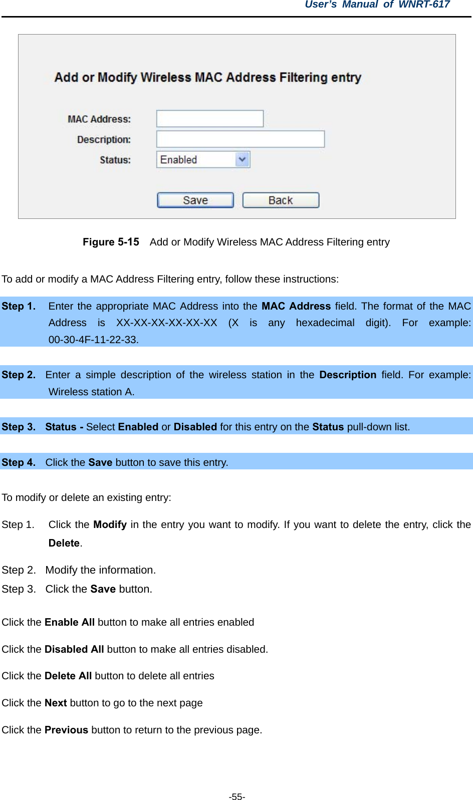 User’s Manual of WNRT-617  -55-  Figure 5-15    Add or Modify Wireless MAC Address Filtering entry  To add or modify a MAC Address Filtering entry, follow these instructions: Step 1.  Enter the appropriate MAC Address into the MAC Address field. The format of the MAC Address is XX-XX-XX-XX-XX-XX (X is any hexadecimal digit). For example: 00-30-4F-11-22-33.   Step 2.  Enter a simple description of the wireless station in the Description field. For example: Wireless station A.  Step 3.  Status - Select Enabled or Disabled for this entry on the Status pull-down list.  Step 4.  Click the Save button to save this entry.  To modify or delete an existing entry: Step 1.  Click the Modify in the entry you want to modify. If you want to delete the entry, click the Delete. Step 2.  Modify the information.   Step 3.  Click the Save button. Click the Enable All button to make all entries enabled Click the Disabled All button to make all entries disabled. Click the Delete All button to delete all entries Click the Next button to go to the next page   Click the Previous button to return to the previous page.  