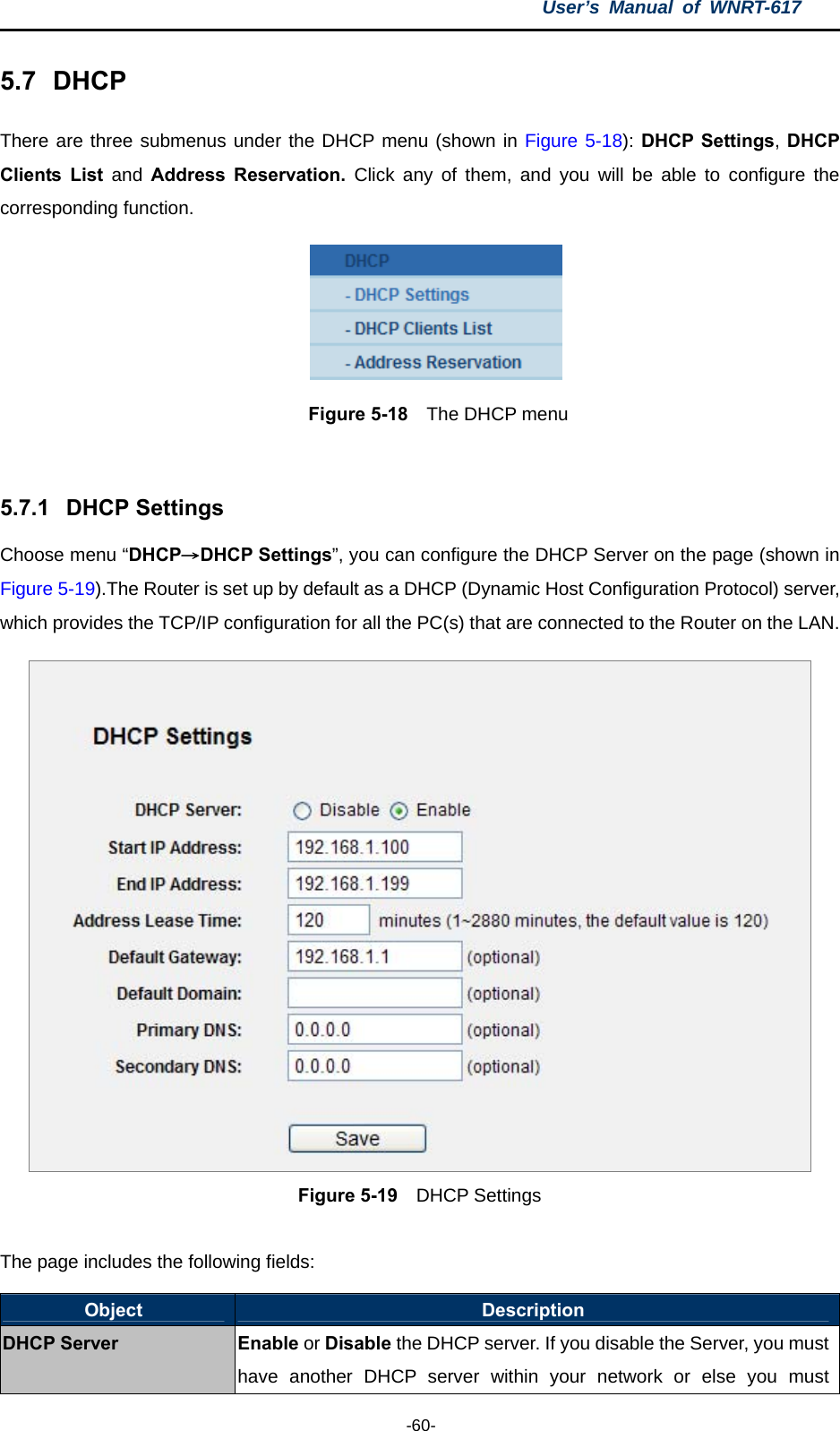 User’s Manual of WNRT-617  -60- 5.7  DHCP There are three submenus under the DHCP menu (shown in Figure 5-18): DHCP Settings, DHCP Clients List and  Address Reservation. Click any of them, and you will be able to configure the corresponding function.  Figure 5-18  The DHCP menu  5.7.1  DHCP Settings Choose menu “DHCP→DHCP Settings”, you can configure the DHCP Server on the page (shown in Figure 5-19).The Router is set up by default as a DHCP (Dynamic Host Configuration Protocol) server, which provides the TCP/IP configuration for all the PC(s) that are connected to the Router on the LAN.    Figure 5-19  DHCP Settings  The page includes the following fields: Object  Description DHCP Server Enable or Disable the DHCP server. If you disable the Server, you must have another DHCP server within your network or else you must 