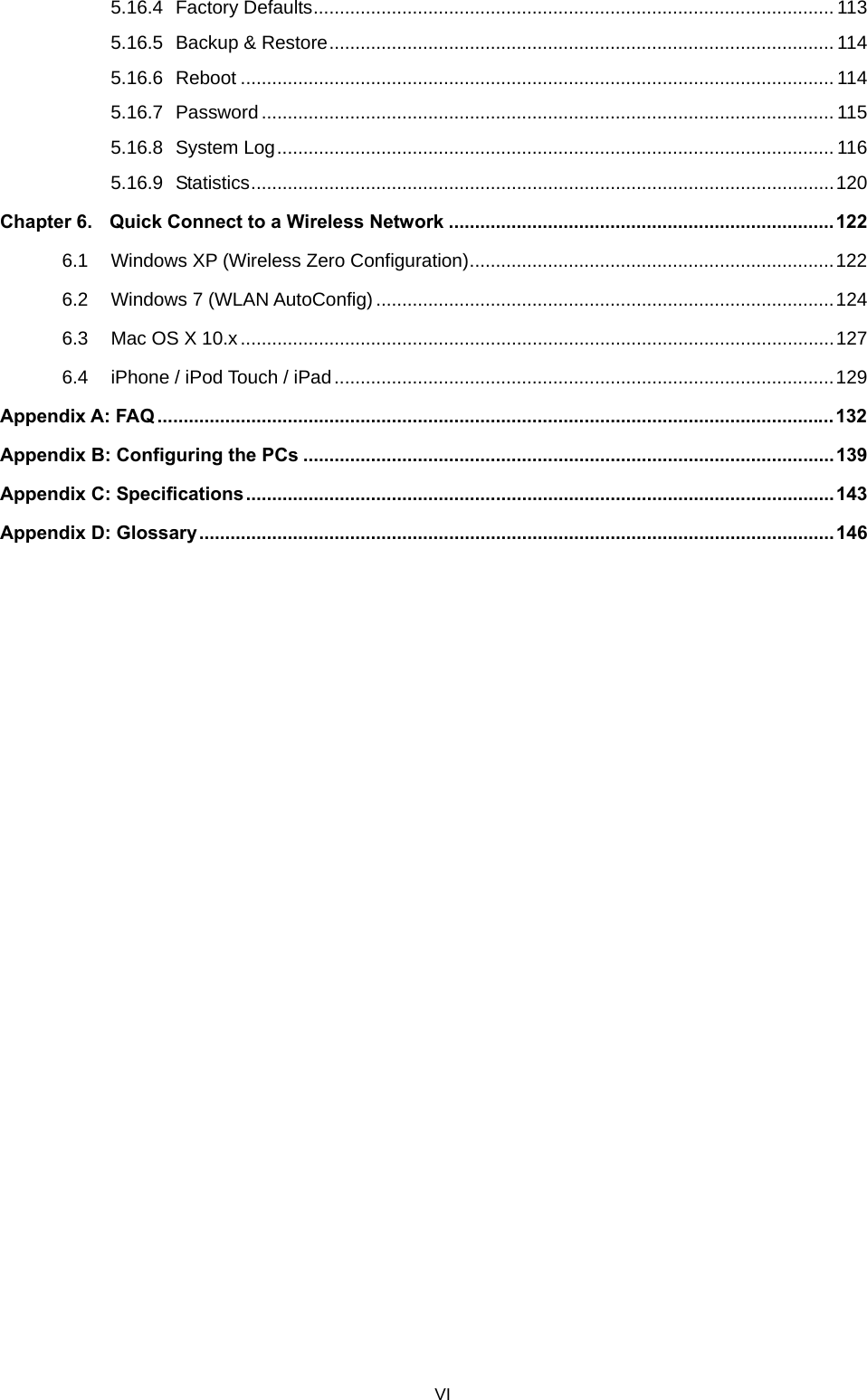  5.16.4 Factory Defaults.................................................................................................... 113 5.16.5 Backup &amp; Restore................................................................................................. 114 5.16.6 Reboot .................................................................................................................. 114 5.16.7 Password.............................................................................................................. 115 5.16.8 System Log........................................................................................................... 116 5.16.9 Statistics................................................................................................................120 Chapter 6. Quick Connect to a Wireless Network ..........................................................................122 6.1 Windows XP (Wireless Zero Configuration)......................................................................122 6.2 Windows 7 (WLAN AutoConfig)........................................................................................124 6.3 Mac OS X 10.x ..................................................................................................................127 6.4 iPhone / iPod Touch / iPad................................................................................................129 Appendix A: FAQ ..................................................................................................................................132 Appendix B: Configuring the PCs ...................................................................................................... 139 Appendix C: Specifications.................................................................................................................143 Appendix D: Glossary..........................................................................................................................146 VI 