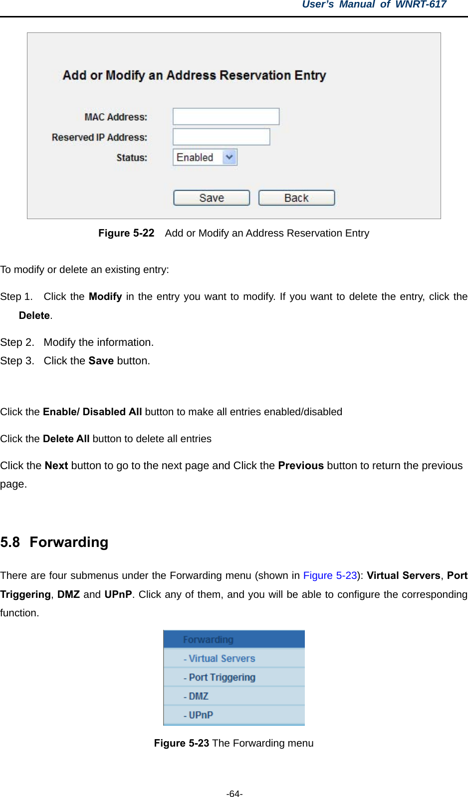 User’s Manual of WNRT-617  -64-  Figure 5-22    Add or Modify an Address Reservation Entry  To modify or delete an existing entry: Step 1.  Click the Modify in the entry you want to modify. If you want to delete the entry, click the Delete. Step 2.  Modify the information.   Step 3.  Click the Save button.  Click the Enable/ Disabled All button to make all entries enabled/disabled Click the Delete All button to delete all entries Click the Next button to go to the next page and Click the Previous button to return the previous page.  5.8  Forwarding There are four submenus under the Forwarding menu (shown in Figure 5-23): Virtual Servers, Port Triggering, DMZ and UPnP. Click any of them, and you will be able to configure the corresponding function.  Figure 5-23 The Forwarding menu  