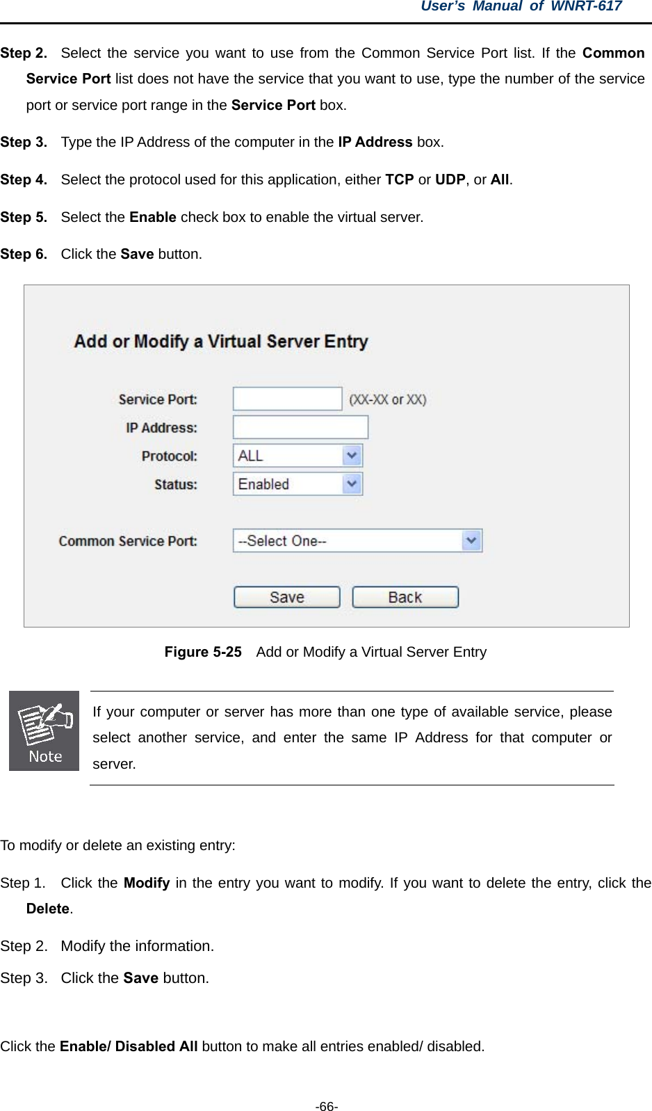 User’s Manual of WNRT-617  -66- Step 2.  Select the service you want to use from the Common Service Port list. If the Common Service Port list does not have the service that you want to use, type the number of the service port or service port range in the Service Port box. Step 3.  Type the IP Address of the computer in the IP Address box.  Step 4.  Select the protocol used for this application, either TCP or UDP, or All. Step 5.  Select the Enable check box to enable the virtual server. Step 6.  Click the Save button.    Figure 5-25    Add or Modify a Virtual Server Entry   If your computer or server has more than one type of available service, please select another service, and enter the same IP Address for that computer or server.  To modify or delete an existing entry: Step 1.  Click the Modify in the entry you want to modify. If you want to delete the entry, click the Delete. Step 2.  Modify the information.   Step 3.  Click the Save button.  Click the Enable/ Disabled All button to make all entries enabled/ disabled. 