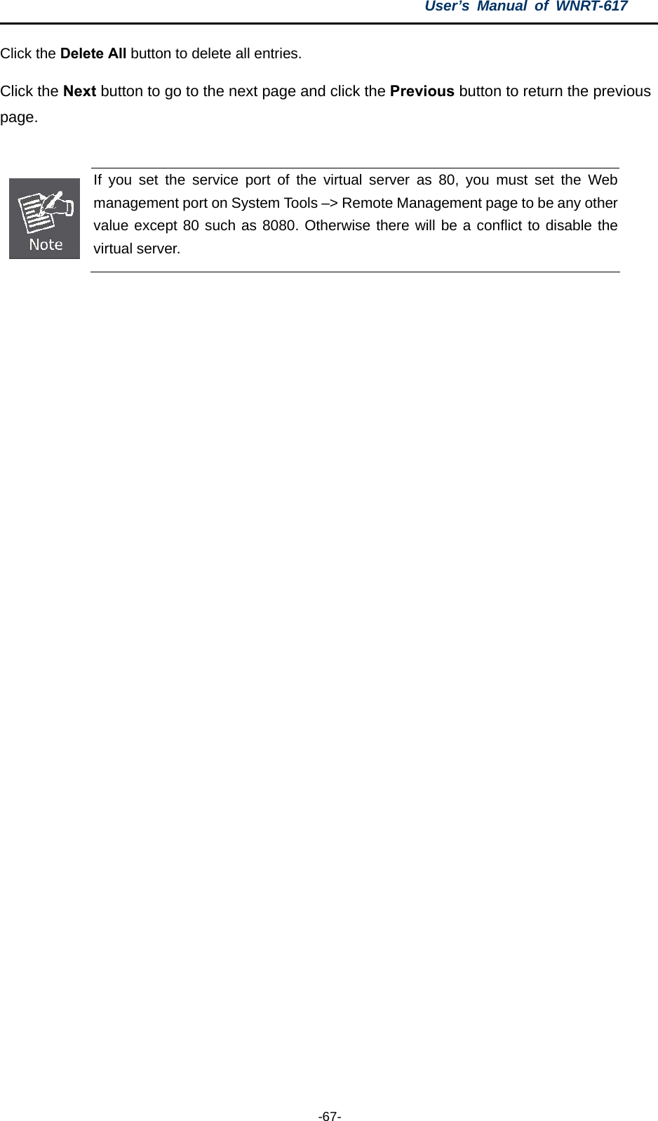 User’s Manual of WNRT-617  -67- Click the Delete All button to delete all entries. Click the Next button to go to the next page and click the Previous button to return the previous page.   If you set the service port of the virtual server as 80, you must set the Web management port on System Tools –&gt; Remote Management page to be any other value except 80 such as 8080. Otherwise there will be a conflict to disable the virtual server.  