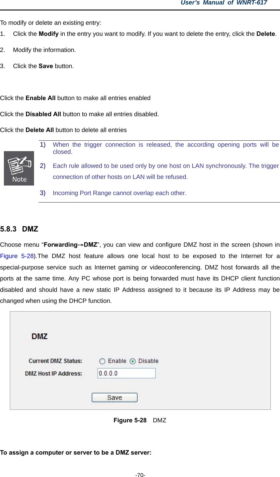 User’s Manual of WNRT-617  -70- To modify or delete an existing entry: 1. Click the Modify in the entry you want to modify. If you want to delete the entry, click the Delete. 2.  Modify the information. 3. Click the Save button.  Click the Enable All button to make all entries enabled Click the Disabled All button to make all entries disabled. Click the Delete All button to delete all entries  1)  When the trigger connection is released, the according opening ports will be closed. 2)  Each rule allowed to be used only by one host on LAN synchronously. The trigger connection of other hosts on LAN will be refused. 3)  Incoming Port Range cannot overlap each other.  5.8.3  DMZ Choose menu “Forwarding→DMZ”, you can view and configure DMZ host in the screen (shown in Figure 5-28).The DMZ host feature allows one local host to be exposed to the Internet for a special-purpose service such as Internet gaming or videoconferencing. DMZ host forwards all the ports at the same time. Any PC whose port is being forwarded must have its DHCP client function disabled and should have a new static IP Address assigned to it because its IP Address may be changed when using the DHCP function.  Figure 5-28  DMZ  To assign a computer or server to be a DMZ server:   