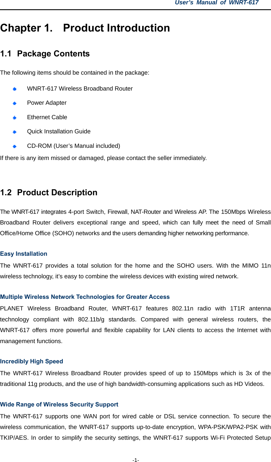 User’s Manual of WNRT-617  -1- Chapter 1.  Product Introduction 1.1  Package Contents The following items should be contained in the package:  WNRT-617 Wireless Broadband Router    Power Adapter  Ethernet Cable  Quick Installation Guide  CD-ROM (User’s Manual included) If there is any item missed or damaged, please contact the seller immediately.  1.2  Product Description The WNRT-617 integrates 4-port Switch, Firewall, NAT-Router and Wireless AP. The 150Mbps Wireless Broadband Router delivers exceptional range and speed, which can fully meet the need of Small Office/Home Office (SOHO) networks and the users demanding higher networking performance. Easy Installation The WNRT-617 provides a total solution for the home and the SOHO users. With the MIMO 11n wireless technology, it’s easy to combine the wireless devices with existing wired network. Multiple Wireless Network Technologies for Greater Access PLANET Wireless Broadband Router, WNRT-617 features 802.11n radio with 1T1R antenna technology compliant with 802.11b/g standards. Compared with general wireless routers, the WNRT-617 offers more powerful and flexible capability for LAN clients to access the Internet with management functions. Incredibly High Speed The WNRT-617 Wireless Broadband Router provides speed of up to 150Mbps which is 3x of the traditional 11g products, and the use of high bandwidth-consuming applications such as HD Videos. Wide Range of Wireless Security Support The WNRT-617 supports one WAN port for wired cable or DSL service connection. To secure the wireless communication, the WNRT-617 supports up-to-date encryption, WPA-PSK/WPA2-PSK with TKIP/AES. In order to simplify the security settings, the WNRT-617 supports Wi-Fi Protected Setup 