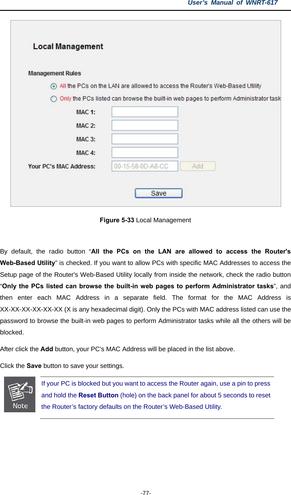 User’s Manual of WNRT-617  -77-  Figure 5-33 Local Management  By default, the radio button “All the PCs on the LAN are allowed to access the Router&apos;s Web-Based Utility” is checked. If you want to allow PCs with specific MAC Addresses to access the Setup page of the Router&apos;s Web-Based Utility locally from inside the network, check the radio button “Only the PCs listed can browse the built-in web pages to perform Administrator tasks”, and then enter each MAC Address in a separate field. The format for the MAC Address is XX-XX-XX-XX-XX-XX (X is any hexadecimal digit). Only the PCs with MAC address listed can use the password to browse the built-in web pages to perform Administrator tasks while all the others will be blocked.  After click the Add button, your PC&apos;s MAC Address will be placed in the list above. Click the Save button to save your settings.    If your PC is blocked but you want to access the Router again, use a pin to press and hold the Reset Button (hole) on the back panel for about 5 seconds to reset the Router’s factory defaults on the Router’s Web-Based Utility.   