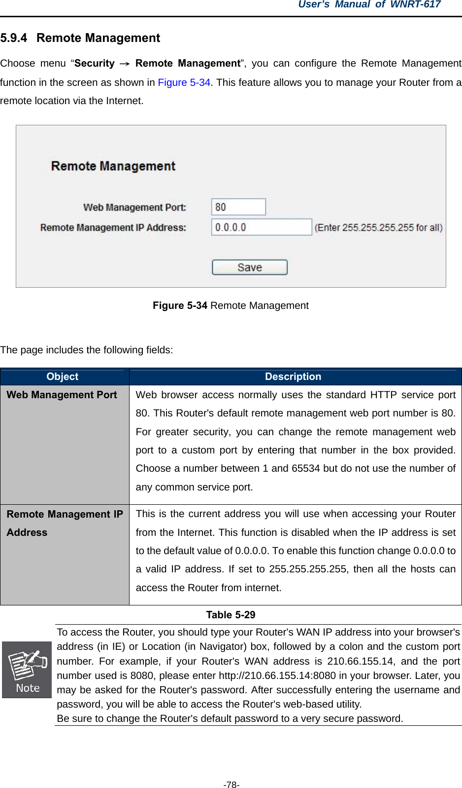 User’s Manual of WNRT-617  -78- 5.9.4  Remote Management Choose menu “Security  → Remote Management”, you can configure the Remote Management function in the screen as shown in Figure 5-34. This feature allows you to manage your Router from a remote location via the Internet.  Figure 5-34 Remote Management  The page includes the following fields: Object  Description Web Management Port Web browser access normally uses the standard HTTP service port 80. This Router&apos;s default remote management web port number is 80. For greater security, you can change the remote management web port to a custom port by entering that number in the box provided. Choose a number between 1 and 65534 but do not use the number of any common service port. Remote Management IP Address This is the current address you will use when accessing your Router from the Internet. This function is disabled when the IP address is set to the default value of 0.0.0.0. To enable this function change 0.0.0.0 to a valid IP address. If set to 255.255.255.255, then all the hosts can access the Router from internet. Table 5-29  To access the Router, you should type your Router&apos;s WAN IP address into your browser&apos;s address (in IE) or Location (in Navigator) box, followed by a colon and the custom port number. For example, if your Router&apos;s WAN address is 210.66.155.14, and the port number used is 8080, please enter http://210.66.155.14:8080 in your browser. Later, youmay be asked for the Router&apos;s password. After successfully entering the username and password, you will be able to access the Router&apos;s web-based utility. Be sure to change the Router&apos;s default password to a very secure password.  