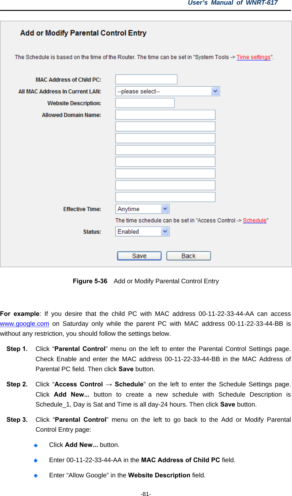 User’s Manual of WNRT-617  -81-  Figure 5-36    Add or Modify Parental Control Entry  For example: If you desire that the child PC with MAC address 00-11-22-33-44-AA can access www.google.com on Saturday only while the parent PC with MAC address 00-11-22-33-44-BB is without any restriction, you should follow the settings below. Step 1.  Click “Parental Control” menu on the left to enter the Parental Control Settings page. Check Enable and enter the MAC address 00-11-22-33-44-BB in the MAC Address of Parental PC field. Then click Save button. Step 2.  Click “Access Control → Schedule” on the left to enter the Schedule Settings page. Click  Add New... button to create a new schedule with Schedule Description is Schedule_1, Day is Sat and Time is all day-24 hours. Then click Save button. Step 3.  Click “Parental Control” menu on the left to go back to the Add or Modify Parental Control Entry page:    Click Add New... button.    Enter 00-11-22-33-44-AA in the MAC Address of Child PC field.    Enter “Allow Google” in the Website Description field.   