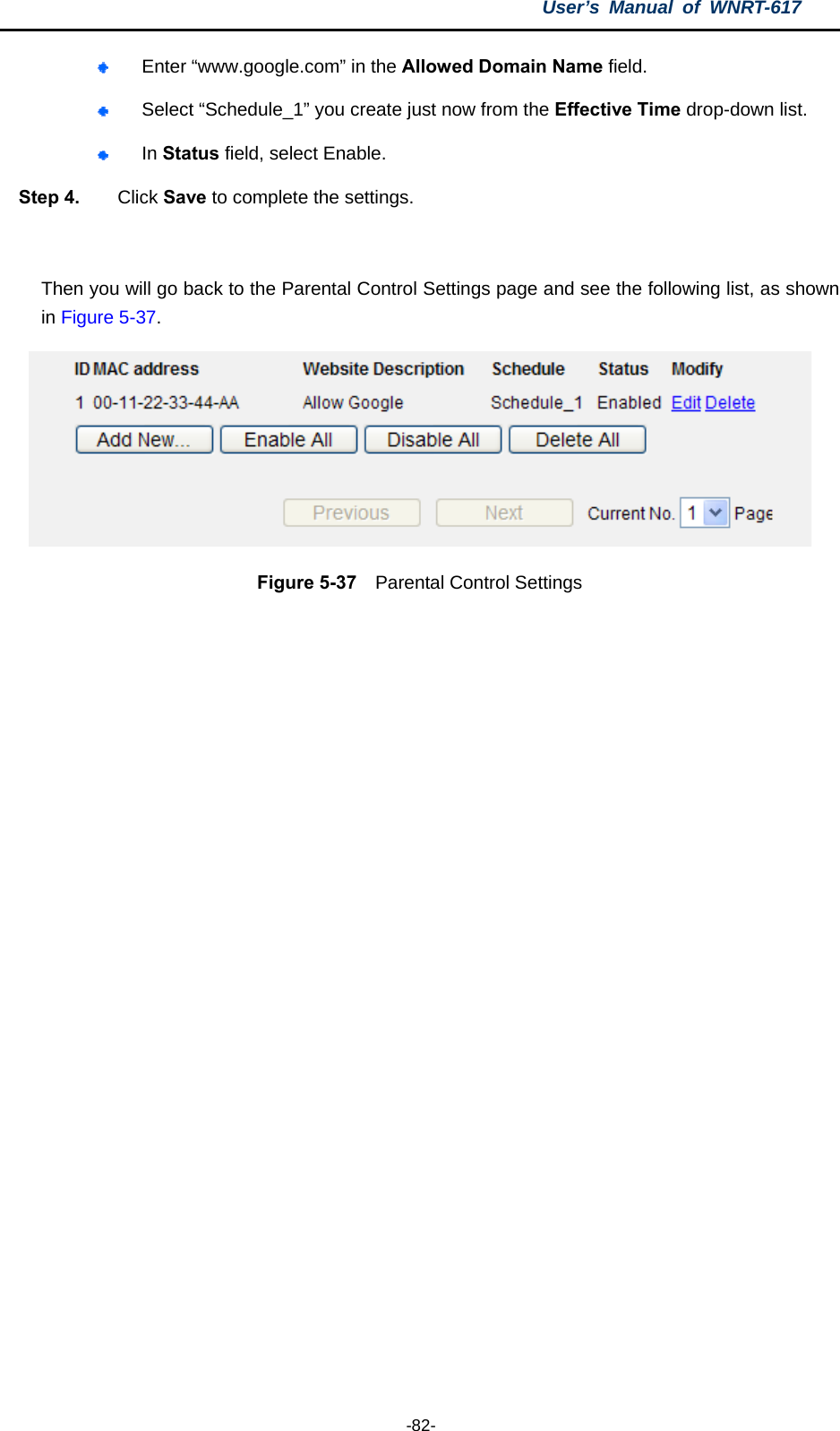 User’s Manual of WNRT-617  -82-  Enter “www.google.com” in the Allowed Domain Name field.    Select “Schedule_1” you create just now from the Effective Time drop-down list.    In Status field, select Enable.   Step 4.  Click Save to complete the settings.  Then you will go back to the Parental Control Settings page and see the following list, as shown in Figure 5-37.  Figure 5-37  Parental Control Settings  