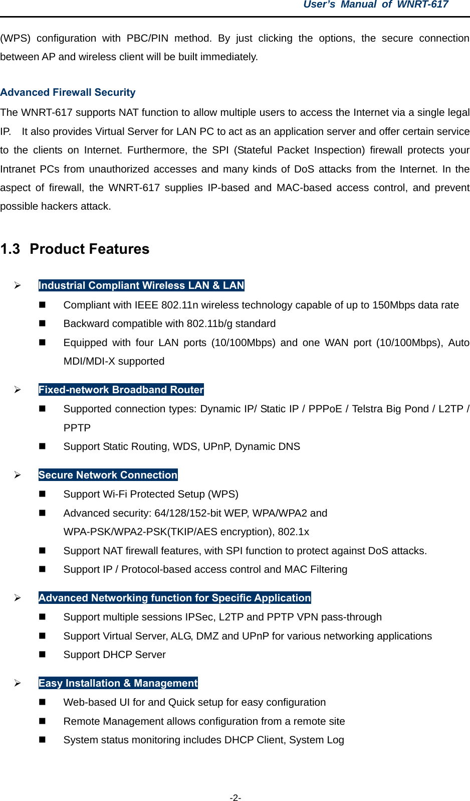 User’s Manual of WNRT-617  -2- (WPS) configuration with PBC/PIN method. By just clicking the options, the secure connection between AP and wireless client will be built immediately. Advanced Firewall Security The WNRT-617 supports NAT function to allow multiple users to access the Internet via a single legal IP.    It also provides Virtual Server for LAN PC to act as an application server and offer certain service to the clients on Internet. Furthermore, the SPI (Stateful Packet Inspection) firewall protects your Intranet PCs from unauthorized accesses and many kinds of DoS attacks from the Internet. In the aspect of firewall, the WNRT-617 supplies IP-based and MAC-based access control, and prevent possible hackers attack. 1.3  Product Features ¾ Industrial Compliant Wireless LAN &amp; LAN   Compliant with IEEE 802.11n wireless technology capable of up to 150Mbps data rate   Backward compatible with 802.11b/g standard   Equipped with four LAN ports (10/100Mbps) and one WAN port (10/100Mbps), Auto MDI/MDI-X supported ¾ Fixed-network Broadband Router  Supported connection types: Dynamic IP/ Static IP / PPPoE / Telstra Big Pond / L2TP / PPTP   Support Static Routing, WDS, UPnP, Dynamic DNS ¾ Secure Network Connection   Support Wi-Fi Protected Setup (WPS)   Advanced security: 64/128/152-bit WEP, WPA/WPA2 and WPA-PSK/WPA2-PSK(TKIP/AES encryption), 802.1x   Support NAT firewall features, with SPI function to protect against DoS attacks.   Support IP / Protocol-based access control and MAC Filtering ¾ Advanced Networking function for Specific Application   Support multiple sessions IPSec, L2TP and PPTP VPN pass-through   Support Virtual Server, ALG, DMZ and UPnP for various networking applications   Support DHCP Server ¾ Easy Installation &amp; Management   Web-based UI for and Quick setup for easy configuration   Remote Management allows configuration from a remote site   System status monitoring includes DHCP Client, System Log  