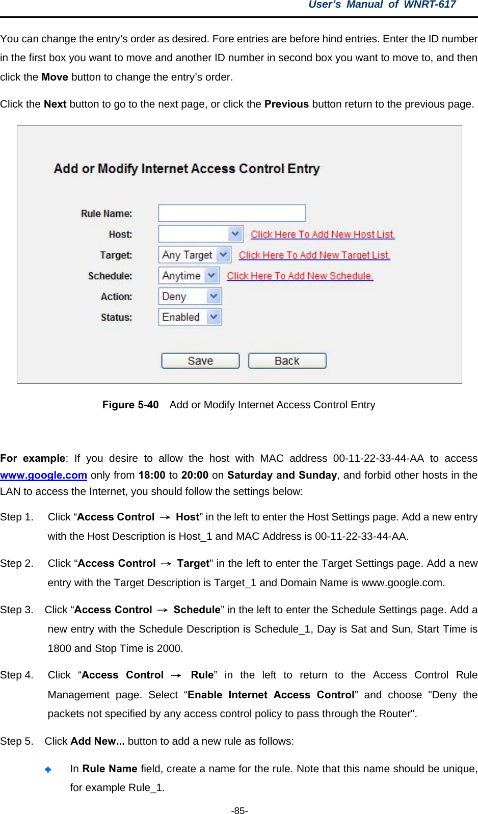 User’s Manual of WNRT-617  -85- You can change the entry’s order as desired. Fore entries are before hind entries. Enter the ID number in the first box you want to move and another ID number in second box you want to move to, and then click the Move button to change the entry’s order. Click the Next button to go to the next page, or click the Previous button return to the previous page.  Figure 5-40    Add or Modify Internet Access Control Entry  For example: If you desire to allow the host with MAC address 00-11-22-33-44-AA to access www.google.com only from 18:00 to 20:00 on Saturday and Sunday, and forbid other hosts in the LAN to access the Internet, you should follow the settings below:   Step 1.  Click “Access Control  → Host” in the left to enter the Host Settings page. Add a new entry with the Host Description is Host_1 and MAC Address is 00-11-22-33-44-AA.   Step 2.  Click “Access Control  → Target” in the left to enter the Target Settings page. Add a new entry with the Target Description is Target_1 and Domain Name is www.google.com.   Step 3.  Click “Access Control  → Schedule” in the left to enter the Schedule Settings page. Add a new entry with the Schedule Description is Schedule_1, Day is Sat and Sun, Start Time is 1800 and Stop Time is 2000.   Step 4.  Click  “Access Control → Rule” in the left to return to the Access Control Rule Management page. Select “Enable Internet Access Control” and choose &quot;Deny the packets not specified by any access control policy to pass through the Router&quot;. Step 5.  Click Add New... button to add a new rule as follows:    In Rule Name field, create a name for the rule. Note that this name should be unique, for example Rule_1.   