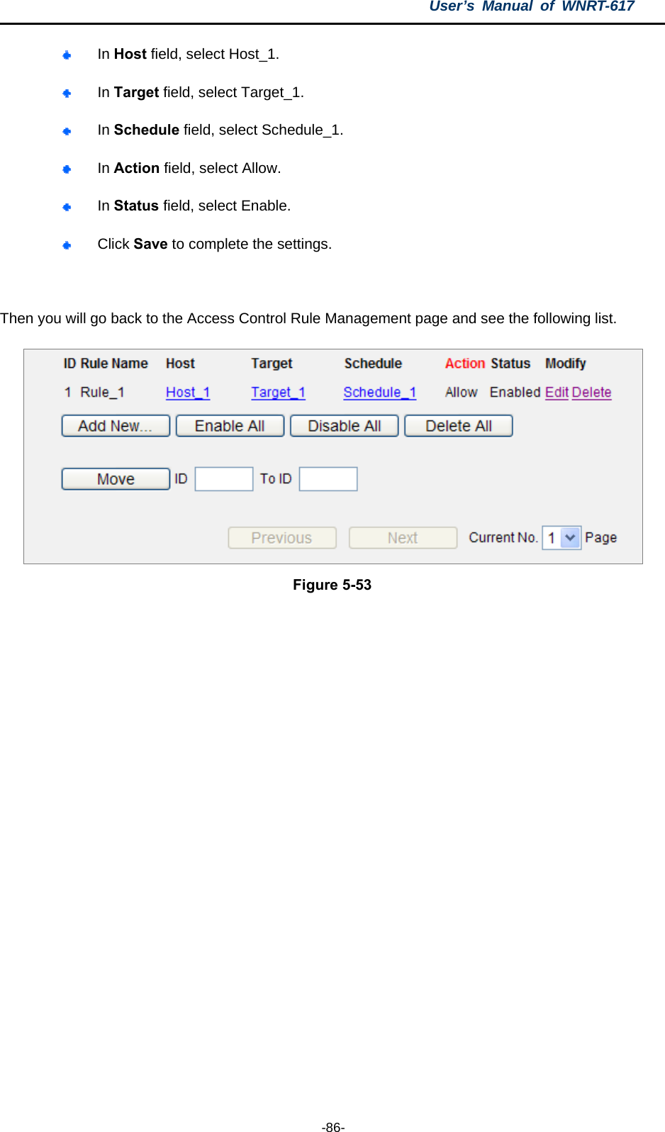 User’s Manual of WNRT-617  -86-  In Host field, select Host_1.    In Target field, select Target_1.    In Schedule field, select Schedule_1.    In Action field, select Allow.    In Status field, select Enable.    Click Save to complete the settings.  Then you will go back to the Access Control Rule Management page and see the following list.  Figure 5-53  