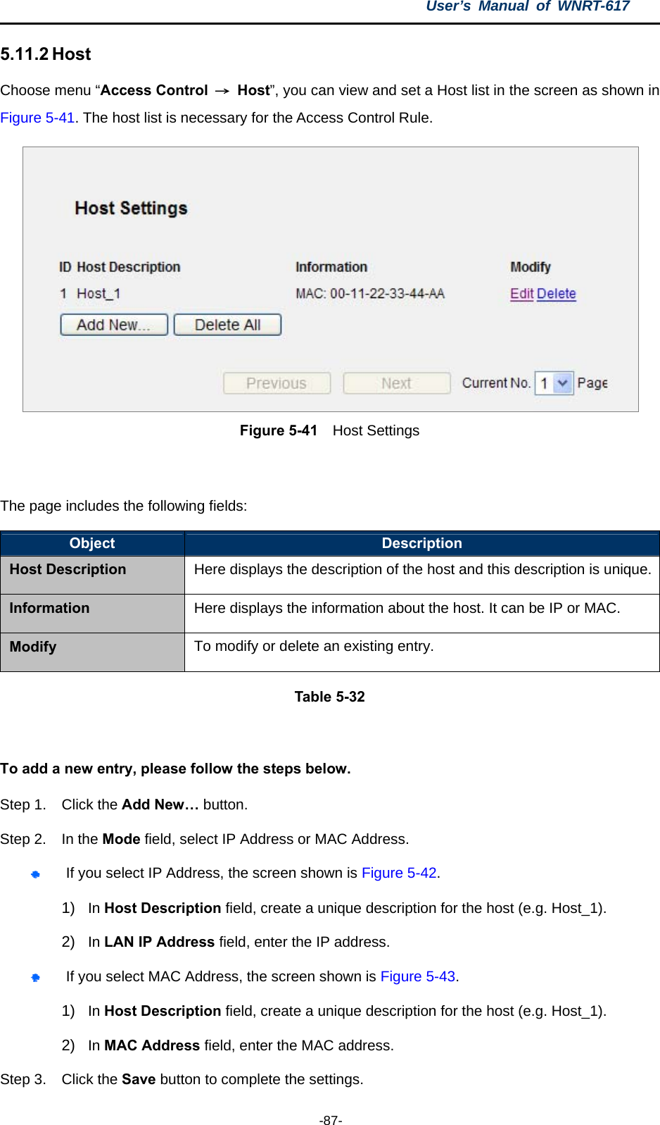 User’s Manual of WNRT-617  -87- 5.11.2 Host Choose menu “Access Control  → Host”, you can view and set a Host list in the screen as shown in Figure 5-41. The host list is necessary for the Access Control Rule.  Figure 5-41  Host Settings  The page includes the following fields: Object  Description Host Description Here displays the description of the host and this description is unique.Information  Here displays the information about the host. It can be IP or MAC. Modify  To modify or delete an existing entry. Table 5-32  To add a new entry, please follow the steps below. Step 1.  Click the Add New… button. Step 2.  In the Mode field, select IP Address or MAC Address.  If you select IP Address, the screen shown is Figure 5-42.  1)  In Host Description field, create a unique description for the host (e.g. Host_1).   2)  In LAN IP Address field, enter the IP address.  If you select MAC Address, the screen shown is Figure 5-43.  1)  In Host Description field, create a unique description for the host (e.g. Host_1). 2)  In MAC Address field, enter the MAC address. Step 3.  Click the Save button to complete the settings. 