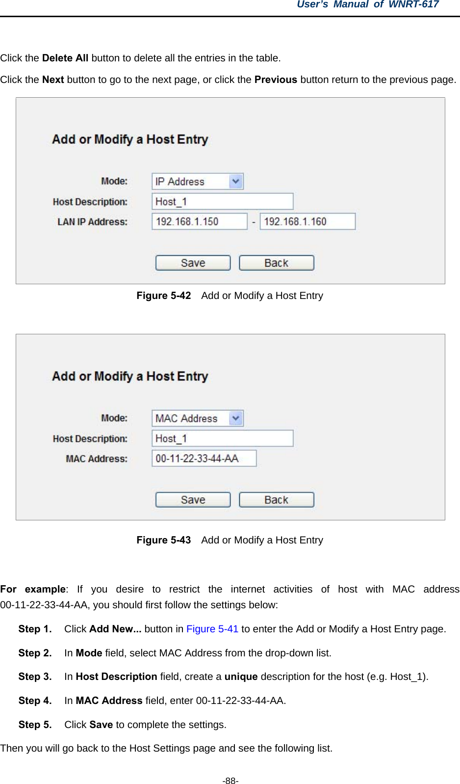 User’s Manual of WNRT-617  -88-  Click the Delete All button to delete all the entries in the table. Click the Next button to go to the next page, or click the Previous button return to the previous page.  Figure 5-42    Add or Modify a Host Entry   Figure 5-43    Add or Modify a Host Entry  For example: If you desire to restrict the internet activities of host with MAC address 00-11-22-33-44-AA, you should first follow the settings below:   Step 1.  Click Add New... button in Figure 5-41 to enter the Add or Modify a Host Entry page.   Step 2.  In Mode field, select MAC Address from the drop-down list.   Step 3.  In Host Description field, create a unique description for the host (e.g. Host_1).   Step 4.  In MAC Address field, enter 00-11-22-33-44-AA.   Step 5.  Click Save to complete the settings.   Then you will go back to the Host Settings page and see the following list. 