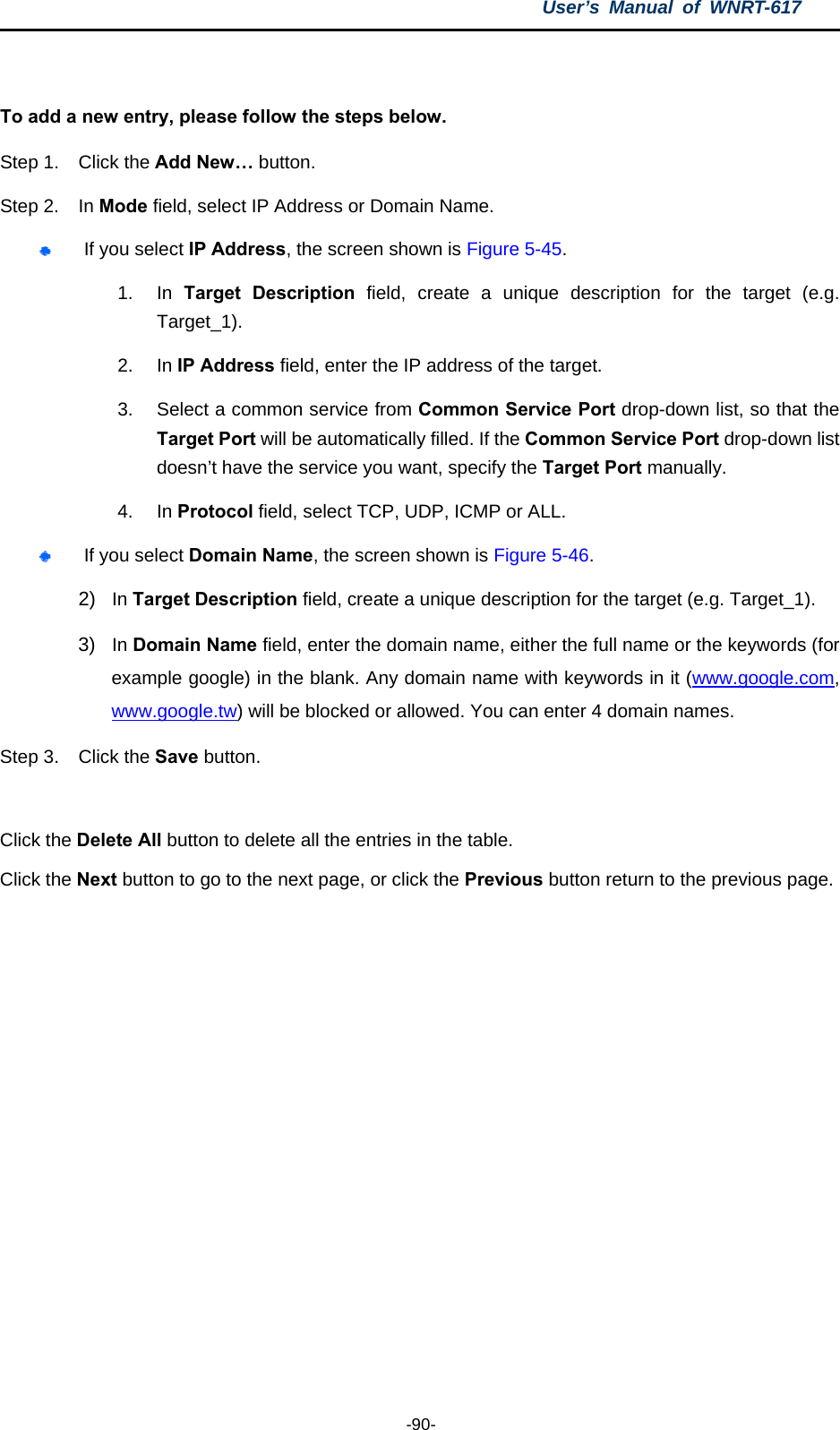 User’s Manual of WNRT-617  -90-  To add a new entry, please follow the steps below. Step 1.  Click the Add New… button. Step 2.  In Mode field, select IP Address or Domain Name.  If you select IP Address, the screen shown is Figure 5-45.  1. In Target Description field, create a unique description for the target (e.g. Target_1). 2. In IP Address field, enter the IP address of the target. 3.  Select a common service from Common Service Port drop-down list, so that the Target Port will be automatically filled. If the Common Service Port drop-down list doesn’t have the service you want, specify the Target Port manually. 4. In Protocol field, select TCP, UDP, ICMP or ALL.   If you select Domain Name, the screen shown is Figure 5-46. 2)  In Target Description field, create a unique description for the target (e.g. Target_1). 3)  In Domain Name field, enter the domain name, either the full name or the keywords (for example google) in the blank. Any domain name with keywords in it (www.google.com, www.google.tw) will be blocked or allowed. You can enter 4 domain names. Step 3.  Click the Save button.  Click the Delete All button to delete all the entries in the table. Click the Next button to go to the next page, or click the Previous button return to the previous page. 