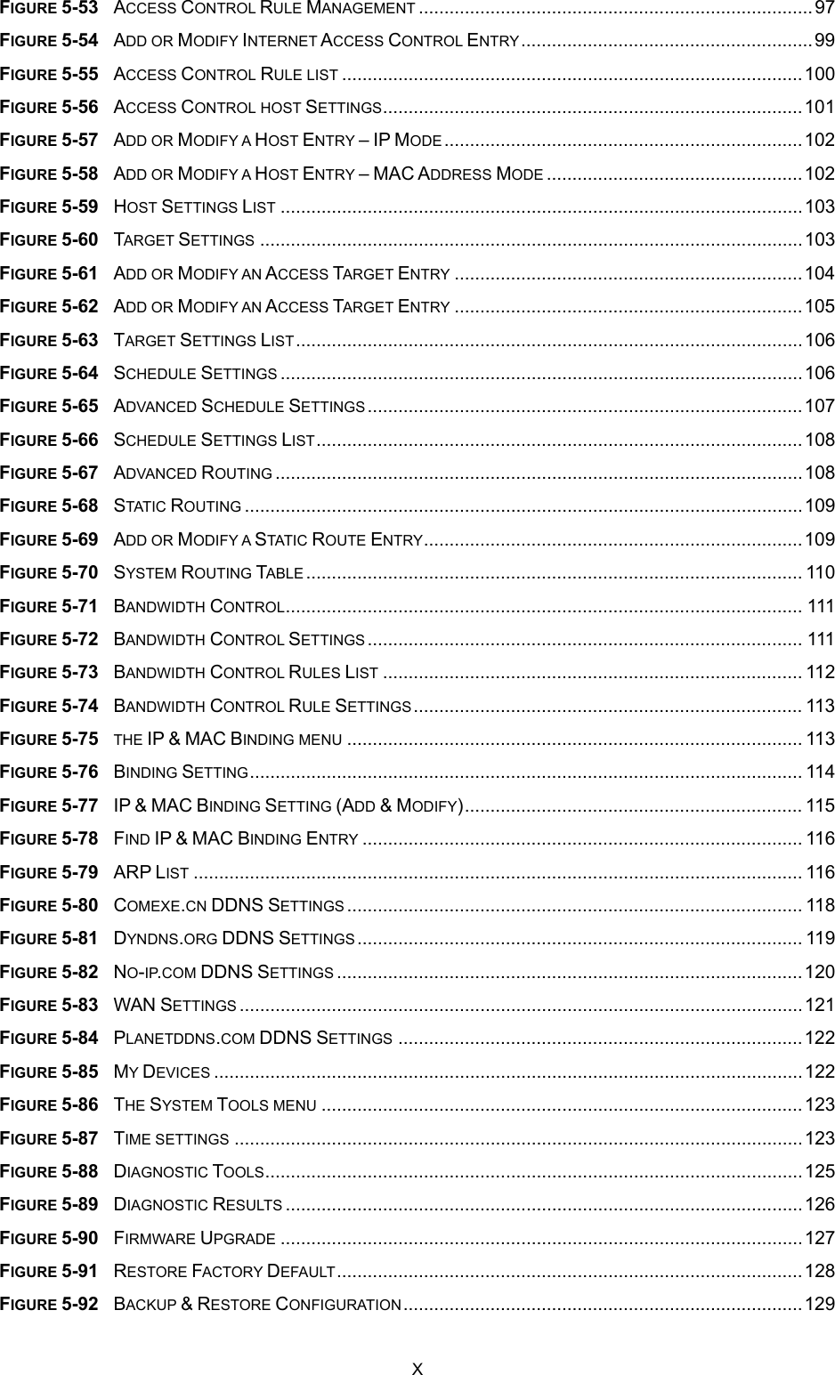  FIGURE 5-53  ACCESS CONTROL RULE MANAGEMENT .............................................................................97 FIGURE 5-54  ADD OR MODIFY INTERNET ACCESS CONTROL ENTRY.........................................................99 FIGURE 5-55  ACCESS CONTROL RULE LIST ..........................................................................................100 FIGURE 5-56  ACCESS CONTROL HOST SETTINGS..................................................................................101 FIGURE 5-57  ADD OR MODIFY A HOST ENTRY – IP MODE......................................................................102 FIGURE 5-58  ADD OR MODIFY A HOST ENTRY – MAC ADDRESS MODE ..................................................102 FIGURE 5-59  HOST SETTINGS LIST ......................................................................................................103 FIGURE 5-60  TARGET SETTINGS ..........................................................................................................103 FIGURE 5-61  ADD OR MODIFY AN ACCESS TARGET ENTRY ....................................................................104 FIGURE 5-62  ADD OR MODIFY AN ACCESS TARGET ENTRY ....................................................................105 FIGURE 5-63  TARGET SETTINGS LIST...................................................................................................106 FIGURE 5-64  SCHEDULE SETTINGS ......................................................................................................106 FIGURE 5-65  ADVANCED SCHEDULE SETTINGS.....................................................................................107 FIGURE 5-66  SCHEDULE SETTINGS LIST...............................................................................................108 FIGURE 5-67  ADVANCED ROUTING .......................................................................................................108 FIGURE 5-68  STATIC ROUTING .............................................................................................................109 FIGURE 5-69  ADD OR MODIFY A STATIC ROUTE ENTRY..........................................................................109 FIGURE 5-70  SYSTEM ROUTING TABLE................................................................................................. 110 FIGURE 5-71  BANDWIDTH CONTROL..................................................................................................... 111 FIGURE 5-72  BANDWIDTH CONTROL SETTINGS..................................................................................... 111 FIGURE 5-73  BANDWIDTH CONTROL RULES LIST .................................................................................. 112 FIGURE 5-74  BANDWIDTH CONTROL RULE SETTINGS............................................................................ 113 FIGURE 5-75  THE IP &amp; MAC BINDING MENU ......................................................................................... 113 FIGURE 5-76  BINDING SETTING............................................................................................................ 114 FIGURE 5-77  IP &amp; MAC BINDING SETTING (ADD &amp; MODIFY).................................................................. 115 FIGURE 5-78  FIND IP &amp; MAC BINDING ENTRY ...................................................................................... 116 FIGURE 5-79  ARP LIST ....................................................................................................................... 116 FIGURE 5-80  COMEXE.CN DDNS SETTINGS ......................................................................................... 118 FIGURE 5-81  DYNDNS.ORG DDNS SETTINGS ....................................................................................... 119 FIGURE 5-82  NO-IP.COM DDNS SETTINGS ...........................................................................................120 FIGURE 5-83  WAN SETTINGS ..............................................................................................................121 FIGURE 5-84  PLANETDDNS.COM DDNS SETTINGS ...............................................................................122 FIGURE 5-85  MY DEVICES ...................................................................................................................122 FIGURE 5-86  THE SYSTEM TOOLS MENU ..............................................................................................123 FIGURE 5-87  TIME SETTINGS ...............................................................................................................123 FIGURE 5-88  DIAGNOSTIC TOOLS.........................................................................................................125 FIGURE 5-89  DIAGNOSTIC RESULTS .....................................................................................................126 FIGURE 5-90  FIRMWARE UPGRADE ......................................................................................................127 FIGURE 5-91  RESTORE FACTORY DEFAULT...........................................................................................128 FIGURE 5-92  BACKUP &amp; RESTORE CONFIGURATION..............................................................................129 X 