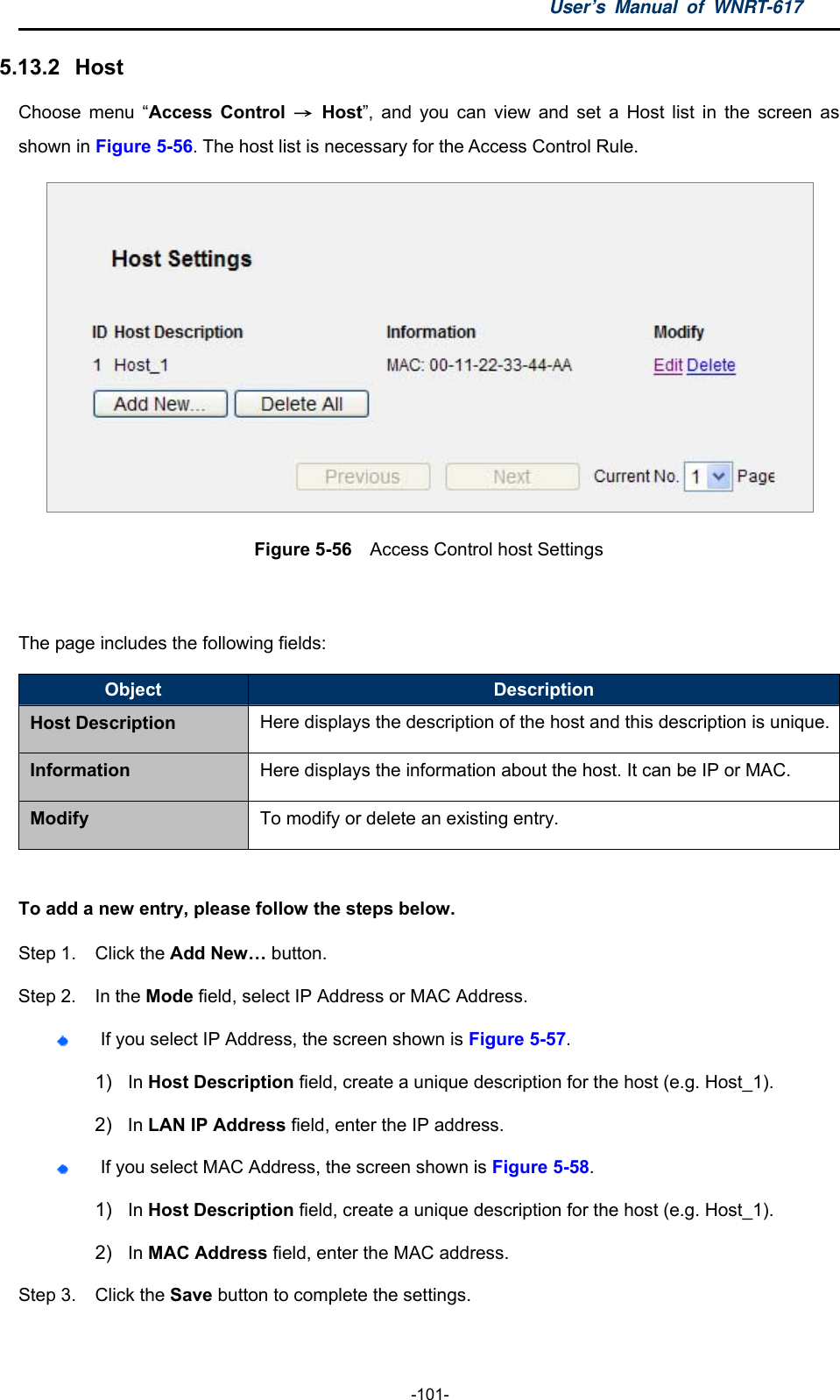 User’s Manual of WNRT-617  -101- 5.13.2   Host Choose menu “Access Control → Host”, and you can view and set a Host list in the screen as shown in Figure 5-56. The host list is necessary for the Access Control Rule.  Figure 5-56  Access Control host Settings  The page includes the following fields: Object  Description Host Description Here displays the description of the host and this description is unique.Information  Here displays the information about the host. It can be IP or MAC. Modify  To modify or delete an existing entry.  To add a new entry, please follow the steps below. Step 1.  Click the Add New… button. Step 2.  In the Mode field, select IP Address or MAC Address.  If you select IP Address, the screen shown is Figure 5-57.  1)  In Host Description field, create a unique description for the host (e.g. Host_1).   2)  In LAN IP Address field, enter the IP address.  If you select MAC Address, the screen shown is Figure 5-58.  1)  In Host Description field, create a unique description for the host (e.g. Host_1). 2)  In MAC Address field, enter the MAC address. Step 3.  Click the Save button to complete the settings.  