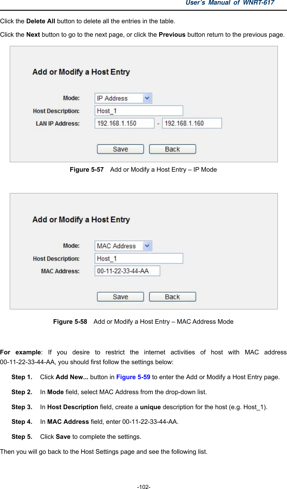 User’s Manual of WNRT-617  -102- Click the Delete All button to delete all the entries in the table. Click the Next button to go to the next page, or click the Previous button return to the previous page.  Figure 5-57  Add or Modify a Host Entry – IP Mode   Figure 5-58    Add or Modify a Host Entry – MAC Address Mode  For example: If you desire to restrict the internet activities of host with MAC address 00-11-22-33-44-AA, you should first follow the settings below:   Step 1.  Click Add New... button in Figure 5-59 to enter the Add or Modify a Host Entry page.   Step 2. In Mode field, select MAC Address from the drop-down list.   Step 3.  In Host Description field, create a unique description for the host (e.g. Host_1).   Step 4.  In MAC Address field, enter 00-11-22-33-44-AA.   Step 5.  Click Save to complete the settings.   Then you will go back to the Host Settings page and see the following list. 