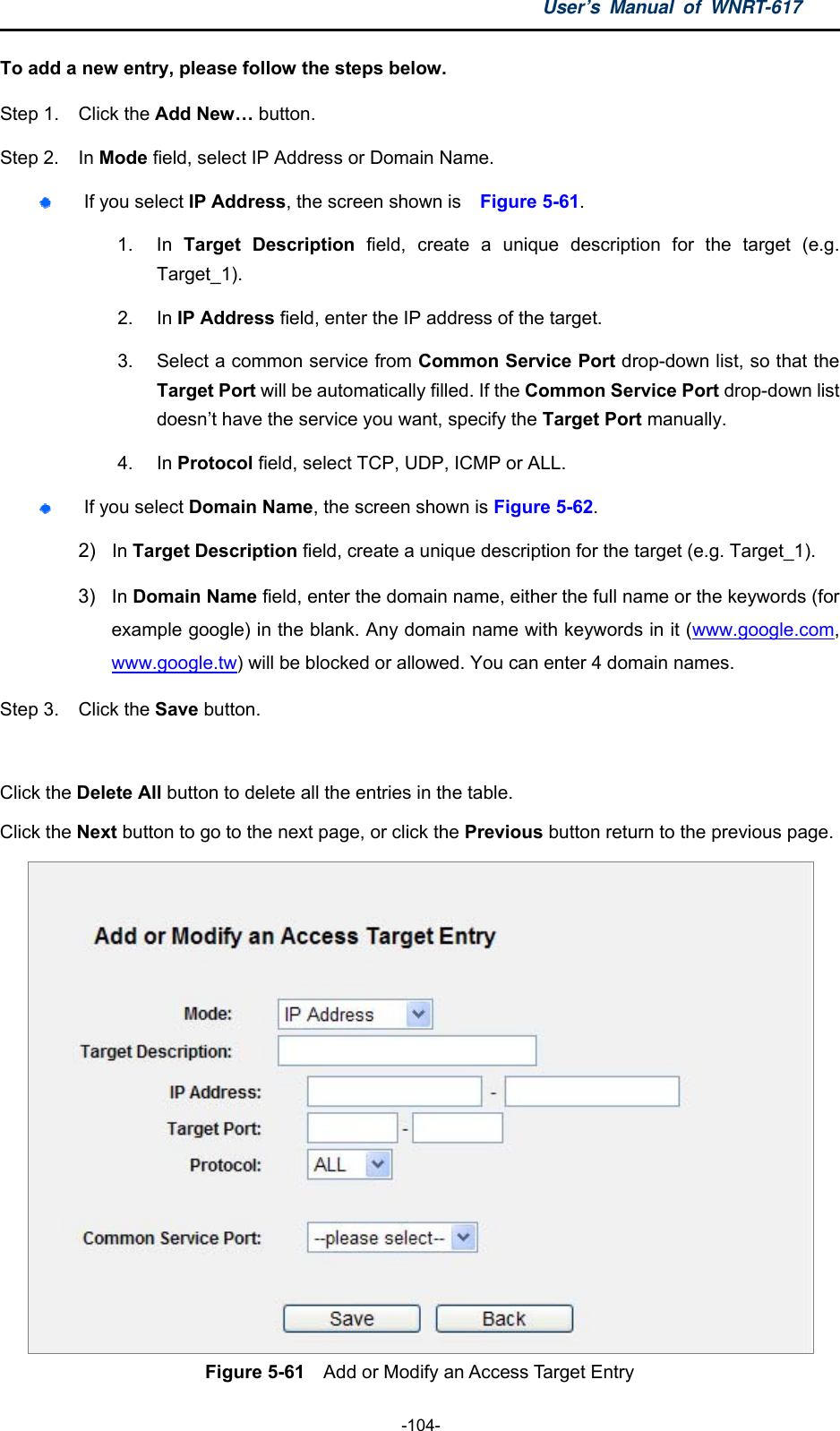 User’s Manual of WNRT-617  -104- To add a new entry, please follow the steps below. Step 1.  Click the Add New… button. Step 2.  In Mode field, select IP Address or Domain Name.  If you select IP Address, the screen shown is    Figure 5-61.  1. In Target Description field, create a unique description for the target (e.g. Target_1). 2. In IP Address field, enter the IP address of the target. 3.  Select a common service from Common Service Port drop-down list, so that the Target Port will be automatically filled. If the Common Service Port drop-down list doesn’t have the service you want, specify the Target Port manually. 4. In Protocol field, select TCP, UDP, ICMP or ALL.   If you select Domain Name, the screen shown is Figure 5-62. 2)  In Target Description field, create a unique description for the target (e.g. Target_1). 3)  In Domain Name field, enter the domain name, either the full name or the keywords (for example google) in the blank. Any domain name with keywords in it (www.google.com, www.google.tw) will be blocked or allowed. You can enter 4 domain names. Step 3.  Click the Save button.  Click the Delete All button to delete all the entries in the table. Click the Next button to go to the next page, or click the Previous button return to the previous page.  Figure 5-61    Add or Modify an Access Target Entry 