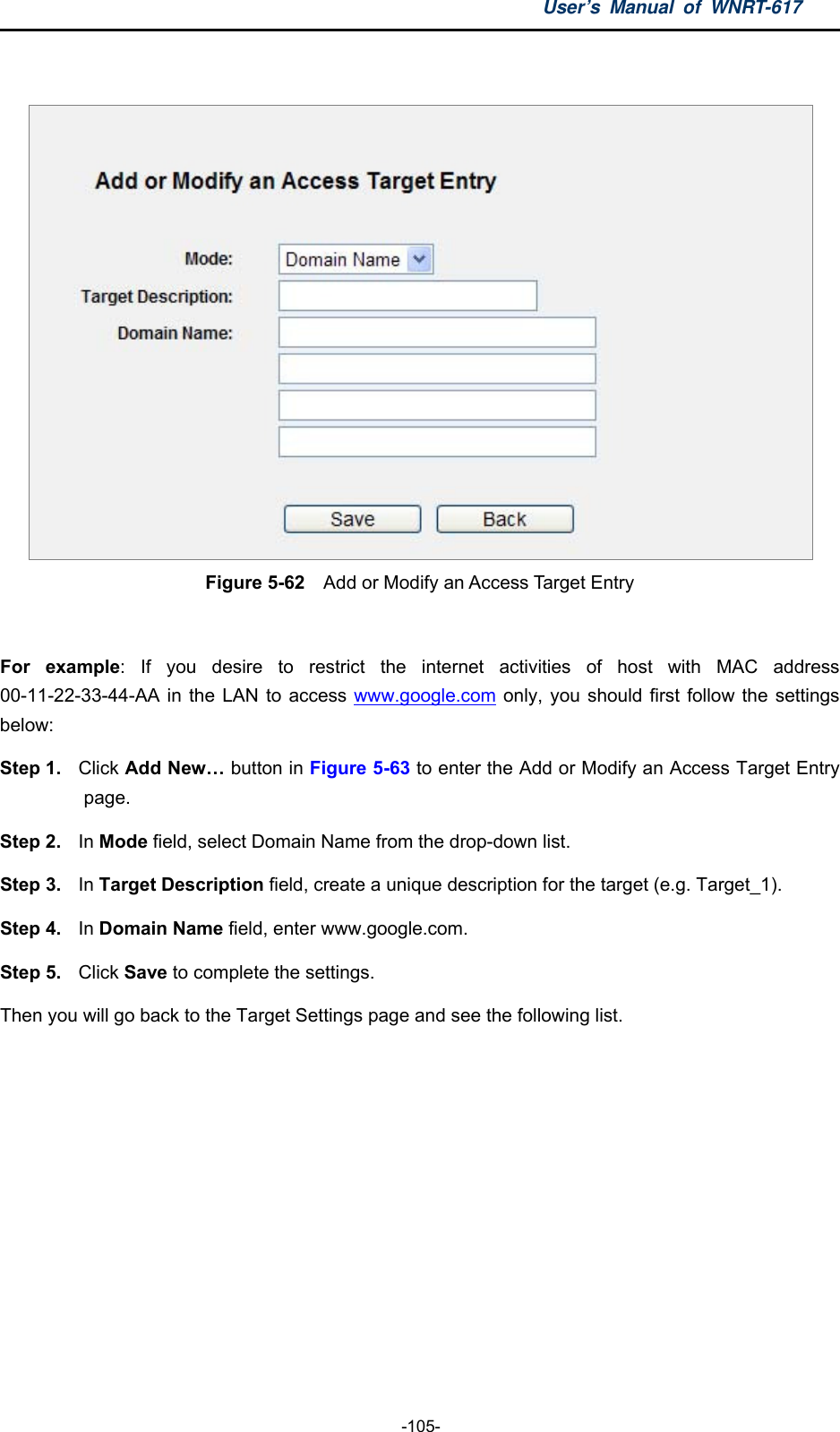 User’s Manual of WNRT-617  -105-   Figure 5-62    Add or Modify an Access Target Entry  For example: If you desire to restrict the internet activities of host with MAC address 00-11-22-33-44-AA in the LAN to access www.google.com only, you should first follow the settings below: Step 1.  Click Add New… button in Figure 5-63 to enter the Add or Modify an Access Target Entry page.  Step 2. In Mode field, select Domain Name from the drop-down list.   Step 3.  In Target Description field, create a unique description for the target (e.g. Target_1).   Step 4.  In Domain Name field, enter www.google.com.   Step 5.  Click Save to complete the settings.   Then you will go back to the Target Settings page and see the following list. 