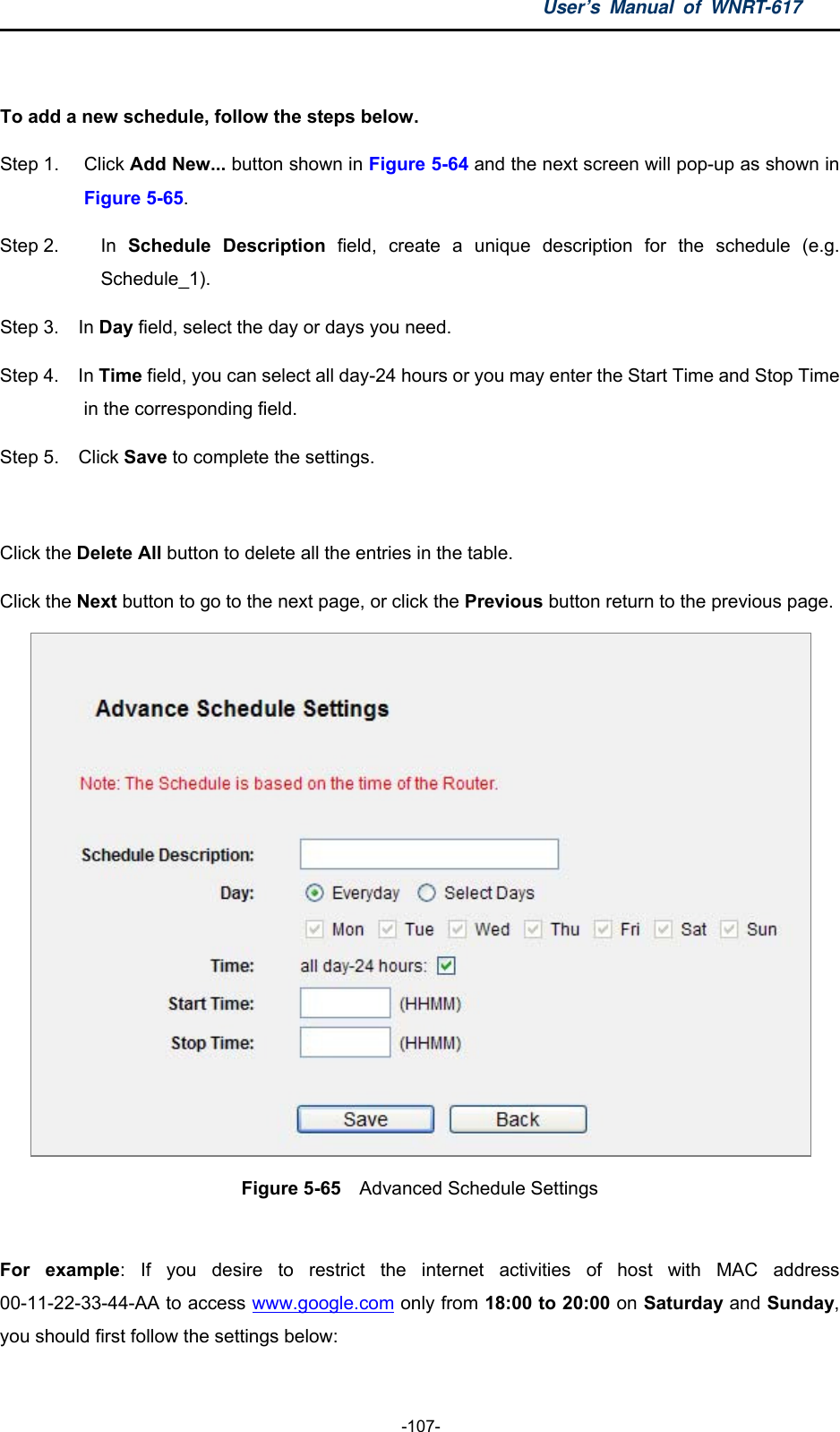 User’s Manual of WNRT-617  -107-  To add a new schedule, follow the steps below. Step 1.  Click Add New... button shown in Figure 5-64 and the next screen will pop-up as shown in Figure 5-65.  Step 2.  In  Schedule Description field, create a unique description for the schedule (e.g. Schedule_1).  Step 3.  In Day field, select the day or days you need.   Step 4.  In Time field, you can select all day-24 hours or you may enter the Start Time and Stop Time in the corresponding field. Step 5.  Click Save to complete the settings.    Click the Delete All button to delete all the entries in the table. Click the Next button to go to the next page, or click the Previous button return to the previous page.  Figure 5-65  Advanced Schedule Settings  For example: If you desire to restrict the internet activities of host with MAC address 00-11-22-33-44-AA to access www.google.com only from 18:00 to 20:00 on Saturday and Sunday, you should first follow the settings below: 