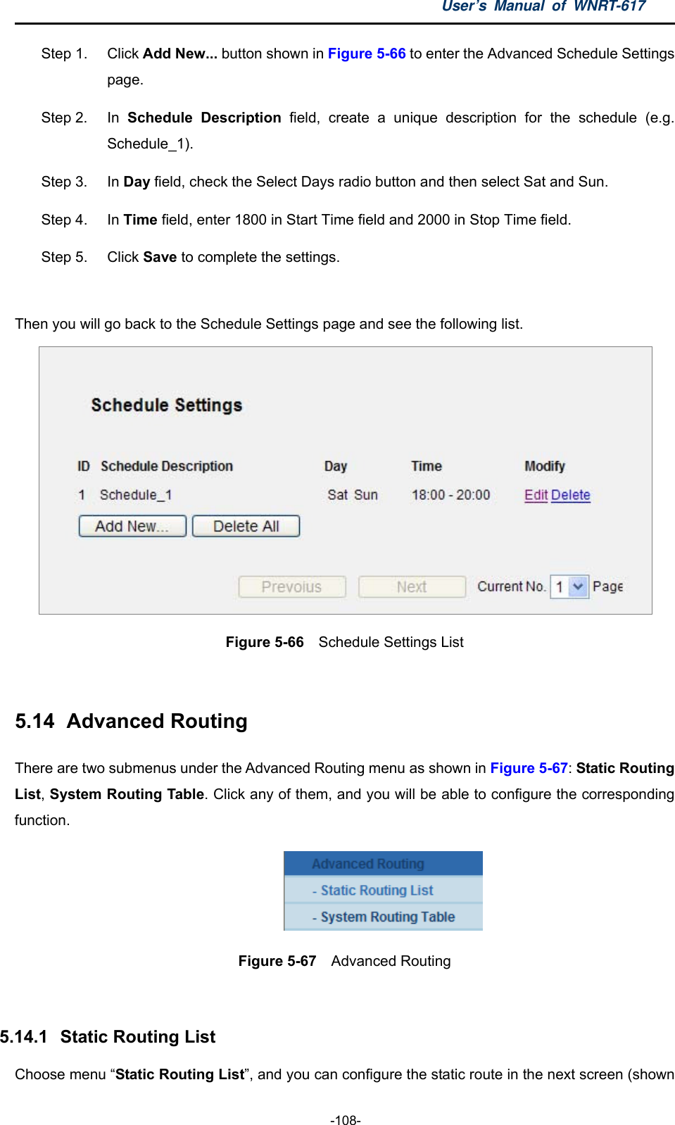 User’s Manual of WNRT-617  -108- Step 1.  Click Add New... button shown in Figure 5-66 to enter the Advanced Schedule Settings page. Step 2.  In  Schedule Description field, create a unique description for the schedule (e.g. Schedule_1).  Step 3.  In Day field, check the Select Days radio button and then select Sat and Sun.   Step 4.  In Time field, enter 1800 in Start Time field and 2000 in Stop Time field.   Step 5.  Click Save to complete the settings.  Then you will go back to the Schedule Settings page and see the following list.  Figure 5-66  Schedule Settings List  5.14   Advanced  Routing There are two submenus under the Advanced Routing menu as shown in Figure 5-67: Static Routing List, System Routing Table. Click any of them, and you will be able to configure the corresponding function.  Figure 5-67  Advanced Routing  5.14.1   Static Routing List Choose menu “Static Routing List”, and you can configure the static route in the next screen (shown 