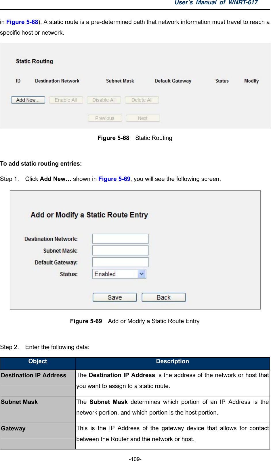 User’s Manual of WNRT-617  -109- in Figure 5-68). A static route is a pre-determined path that network information must travel to reach a specific host or network.  Figure 5-68  Static Routing  To add static routing entries: Step 1.  Click Add New… shown in Figure 5-69, you will see the following screen.  Figure 5-69  Add or Modify a Static Route Entry  Step 2.  Enter the following data: Object  Description Destination IP Address The Destination IP Address is the address of the network or host that you want to assign to a static route. Subnet Mask  The  Subnet Mask determines which portion of an IP Address is the network portion, and which portion is the host portion. Gateway  This is the IP Address of the gateway device that allows for contact between the Router and the network or host. 