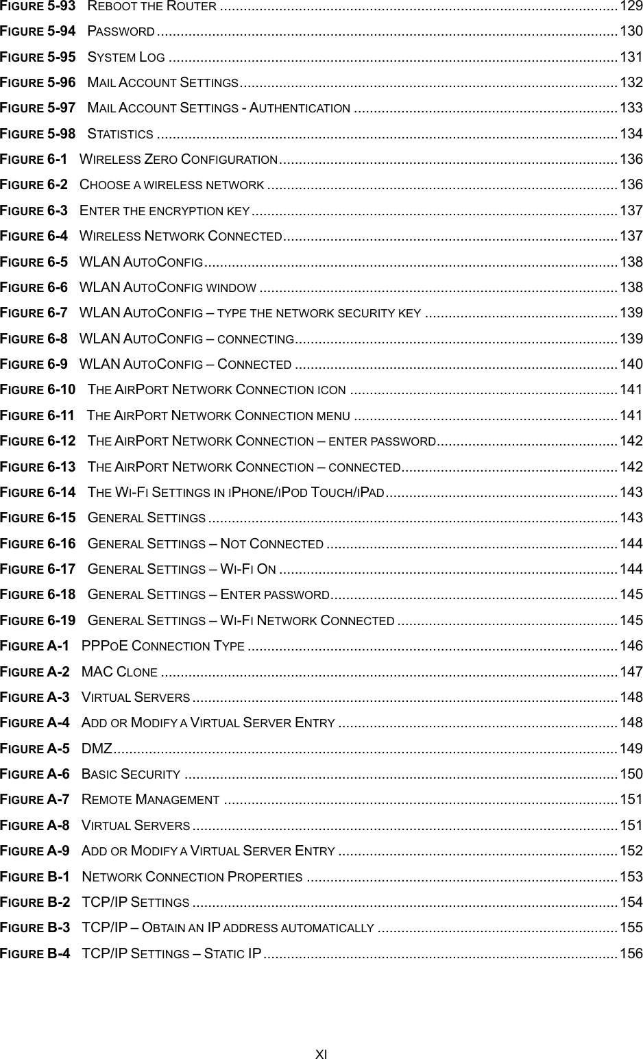  XI FIGURE 5-93  REBOOT THE ROUTER .....................................................................................................129 FIGURE 5-94  PASSWORD .....................................................................................................................130 FIGURE 5-95  SYSTEM LOG ..................................................................................................................131 FIGURE 5-96  MAIL ACCOUNT SETTINGS................................................................................................132 FIGURE 5-97  MAIL ACCOUNT SETTINGS - AUTHENTICATION ...................................................................133 FIGURE 5-98  STATISTICS .....................................................................................................................134 FIGURE 6-1  WIRELESS ZERO CONFIGURATION......................................................................................136 FIGURE 6-2  CHOOSE A WIRELESS NETWORK .........................................................................................136 FIGURE 6-3  ENTER THE ENCRYPTION KEY.............................................................................................137 FIGURE 6-4  WIRELESS NETWORK CONNECTED.....................................................................................137 FIGURE 6-5  WLAN AUTOCONFIG.........................................................................................................138 FIGURE 6-6  WLAN AUTOCONFIG WINDOW ...........................................................................................138 FIGURE 6-7  WLAN AUTOCONFIG – TYPE THE NETWORK SECURITY KEY .................................................139 FIGURE 6-8  WLAN AUTOCONFIG – CONNECTING..................................................................................139 FIGURE 6-9  WLAN AUTOCONFIG – CONNECTED ..................................................................................140 FIGURE 6-10  THE AIRPORT NETWORK CONNECTION ICON ....................................................................141 FIGURE 6-11  THE AIRPORT NETWORK CONNECTION MENU ...................................................................141 FIGURE 6-12  THE AIRPORT NETWORK CONNECTION – ENTER PASSWORD..............................................142 FIGURE 6-13  THE AIRPORT NETWORK CONNECTION – CONNECTED.......................................................142 FIGURE 6-14  THE WI-FI SETTINGS IN IPHONE/IPOD TOUCH/IPAD...........................................................143 FIGURE 6-15  GENERAL SETTINGS ........................................................................................................143 FIGURE 6-16  GENERAL SETTINGS – NOT CONNECTED ..........................................................................144 FIGURE 6-17  GENERAL SETTINGS – WI-FI ON......................................................................................144 FIGURE 6-18  GENERAL SETTINGS – ENTER PASSWORD.........................................................................145 FIGURE 6-19  GENERAL SETTINGS – WI-FI NETWORK CONNECTED ........................................................145 FIGURE A-1  PPPOE CONNECTION TYPE ..............................................................................................146 FIGURE A-2  MAC CLONE ....................................................................................................................147 FIGURE A-3  VIRTUAL SERVERS ............................................................................................................148 FIGURE A-4  ADD OR MODIFY A VIRTUAL SERVER ENTRY .......................................................................148 FIGURE A-5  DMZ................................................................................................................................149 FIGURE A-6  BASIC SECURITY ..............................................................................................................150 FIGURE A-7  REMOTE MANAGEMENT ....................................................................................................151 FIGURE A-8  VIRTUAL SERVERS ............................................................................................................151 FIGURE A-9  ADD OR MODIFY A VIRTUAL SERVER ENTRY .......................................................................152 FIGURE B-1  NETWORK CONNECTION PROPERTIES ...............................................................................153 FIGURE B-2  TCP/IP SETTINGS ............................................................................................................154 FIGURE B-3  TCP/IP – OBTAIN AN IP ADDRESS AUTOMATICALLY .............................................................155 FIGURE B-4  TCP/IP SETTINGS – STATIC IP..........................................................................................156 