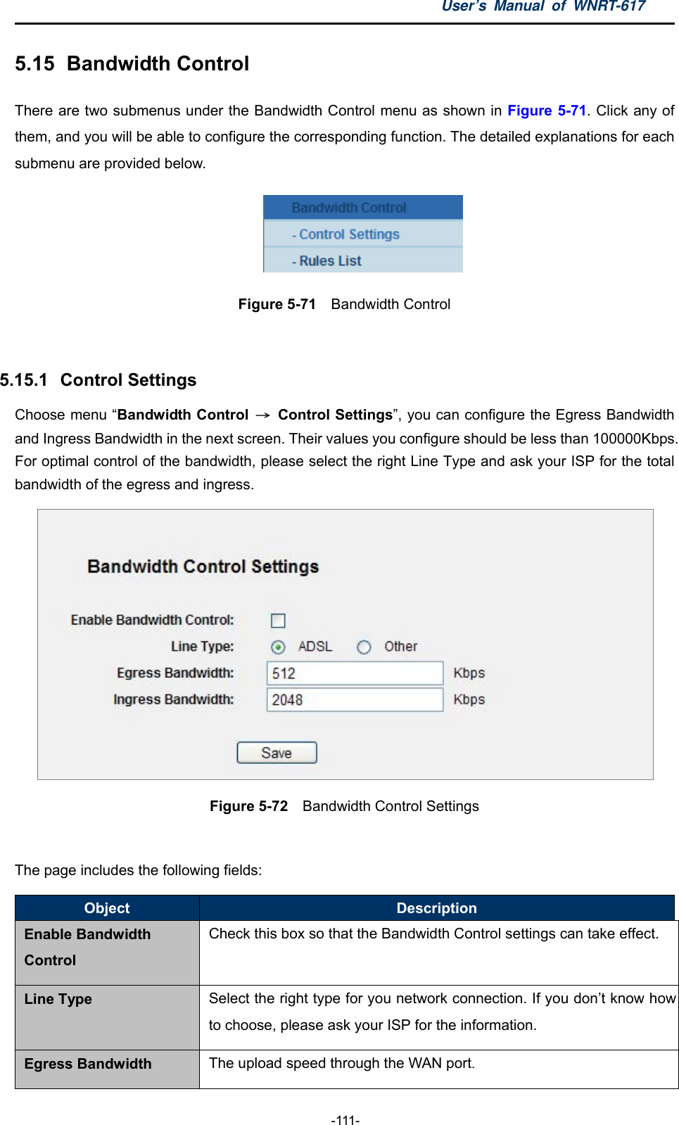 User’s Manual of WNRT-617  -111- 5.15   Bandwidth  Control There are two submenus under the Bandwidth Control menu as shown in Figure 5-71. Click any of them, and you will be able to configure the corresponding function. The detailed explanations for each submenu are provided below.  Figure 5-71  Bandwidth Control  5.15.1   Control Settings Choose menu “Bandwidth Control  → Control Settings”, you can configure the Egress Bandwidth and Ingress Bandwidth in the next screen. Their values you configure should be less than 100000Kbps. For optimal control of the bandwidth, please select the right Line Type and ask your ISP for the total bandwidth of the egress and ingress.  Figure 5-72    Bandwidth Control Settings  The page includes the following fields: Object  Description Enable Bandwidth Control Check this box so that the Bandwidth Control settings can take effect. Line Type  Select the right type for you network connection. If you don’t know how to choose, please ask your ISP for the information. Egress Bandwidth  The upload speed through the WAN port. 