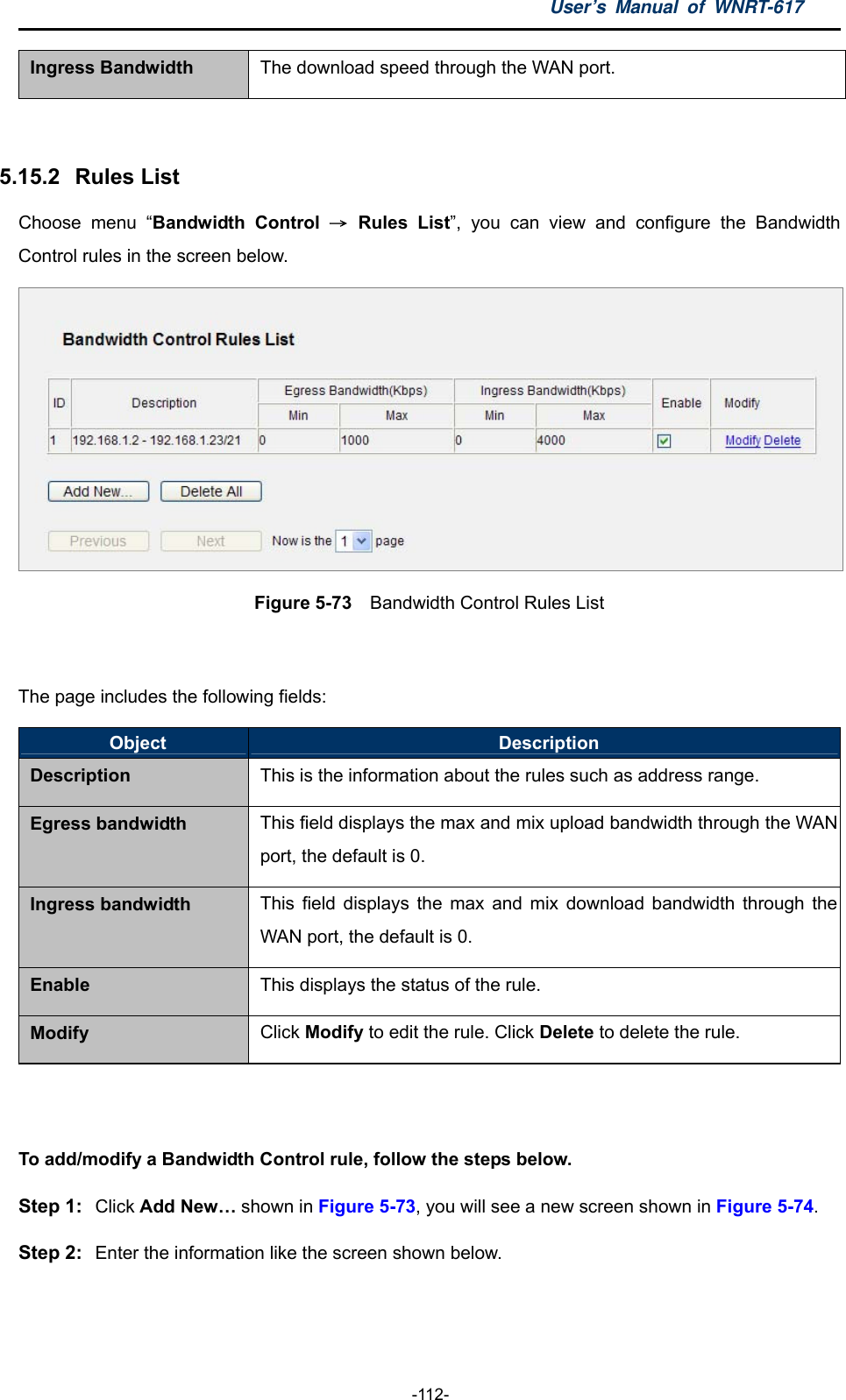 User’s Manual of WNRT-617  -112- Ingress Bandwidth  The download speed through the WAN port.  5.15.2   Rules List Choose menu “Bandwidth Control → Rules List”, you can view and configure the Bandwidth Control rules in the screen below.  Figure 5-73    Bandwidth Control Rules List  The page includes the following fields: Object  Description Description This is the information about the rules such as address range. Egress bandwidth  This field displays the max and mix upload bandwidth through the WAN port, the default is 0. Ingress bandwidth  This field displays the max and mix download bandwidth through the WAN port, the default is 0. Enable  This displays the status of the rule. Modify  Click Modify to edit the rule. Click Delete to delete the rule.  To add/modify a Bandwidth Control rule, follow the steps below. Step 1:  Click Add New… shown in Figure 5-73, you will see a new screen shown in Figure 5-74. Step 2:  Enter the information like the screen shown below. 