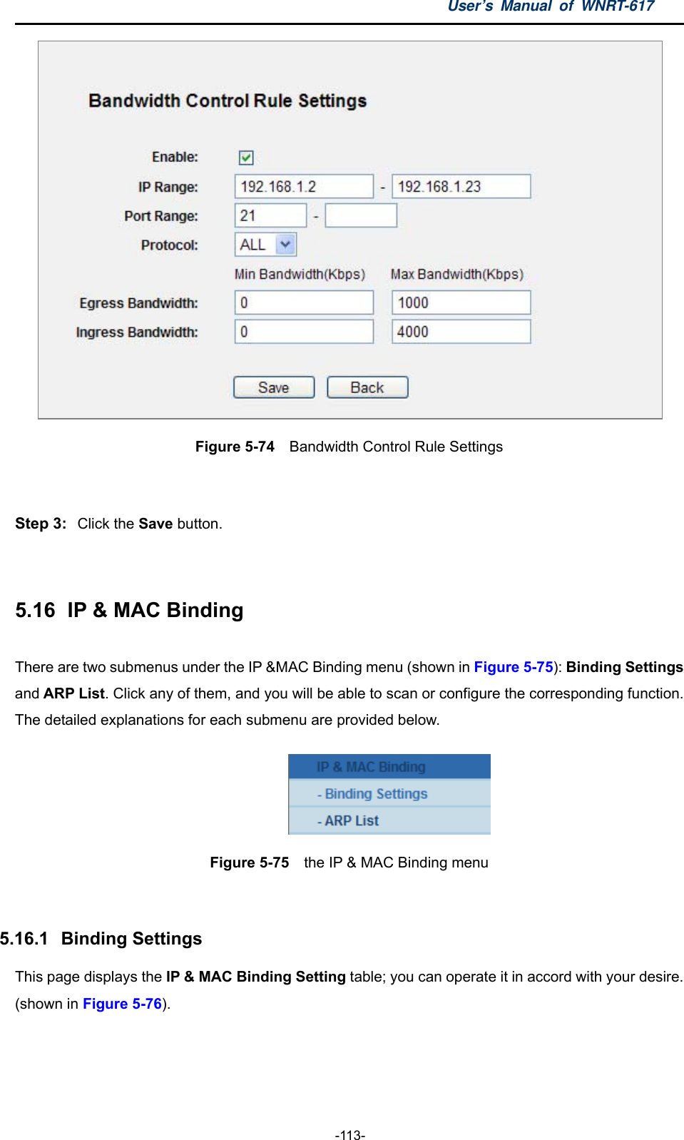 User’s Manual of WNRT-617  -113-  Figure 5-74  Bandwidth Control Rule Settings  Step 3:  Click the Save button.  5.16   IP &amp; MAC Binding There are two submenus under the IP &amp;MAC Binding menu (shown in Figure 5-75): Binding Settings and ARP List. Click any of them, and you will be able to scan or configure the corresponding function. The detailed explanations for each submenu are provided below.  Figure 5-75  the IP &amp; MAC Binding menu  5.16.1   Binding Settings This page displays the IP &amp; MAC Binding Setting table; you can operate it in accord with your desire. (shown in Figure 5-76).  