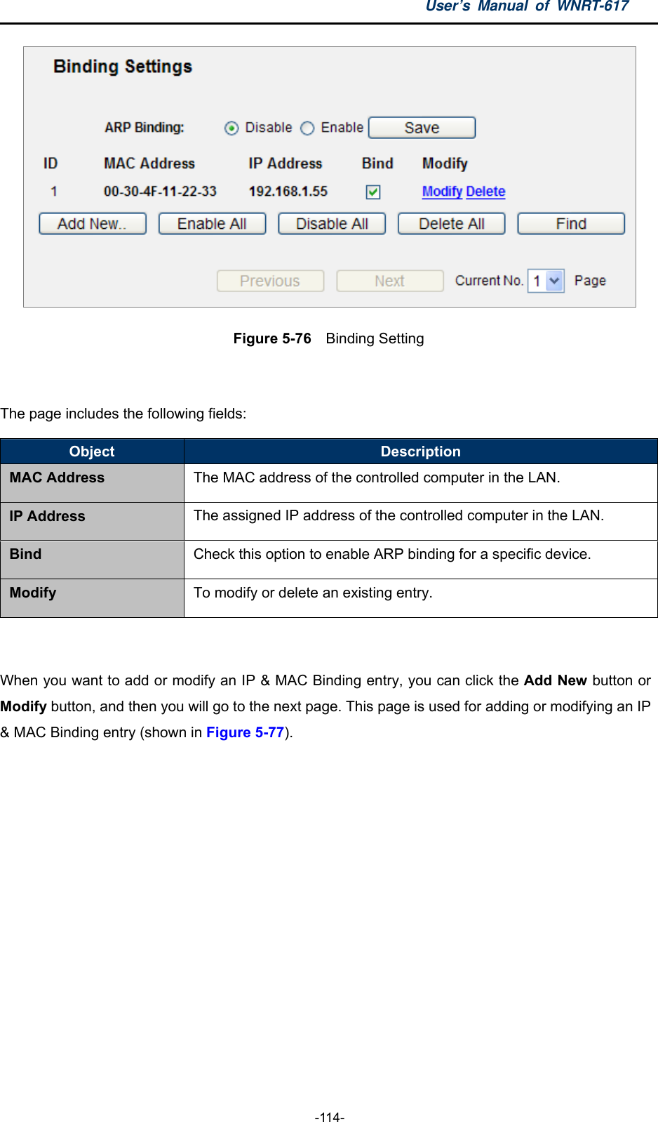 User’s Manual of WNRT-617  -114-  Figure 5-76  Binding Setting  The page includes the following fields: Object  Description MAC Address The MAC address of the controlled computer in the LAN. IP Address  The assigned IP address of the controlled computer in the LAN. Bind  Check this option to enable ARP binding for a specific device. Modify  To modify or delete an existing entry.  When you want to add or modify an IP &amp; MAC Binding entry, you can click the Add New button or Modify button, and then you will go to the next page. This page is used for adding or modifying an IP &amp; MAC Binding entry (shown in Figure 5-77).    