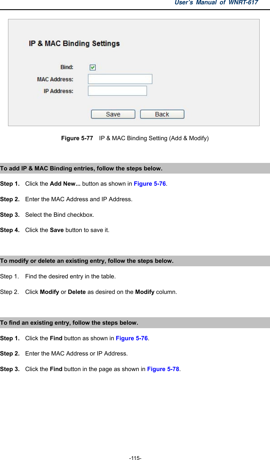 User’s Manual of WNRT-617  -115-  Figure 5-77  IP &amp; MAC Binding Setting (Add &amp; Modify)  To add IP &amp; MAC Binding entries, follow the steps below. Step 1.  Click the Add New... button as shown in Figure 5-76.  Step 2. Enter the MAC Address and IP Address. Step 3.  Select the Bind checkbox. Step 4.  Click the Save button to save it.  To modify or delete an existing entry, follow the steps below. Step 1.  Find the desired entry in the table.   Step 2.  Click Modify or Delete as desired on the Modify column.  To find an existing entry, follow the steps below. Step 1.  Click the Find button as shown in Figure 5-76. Step 2. Enter the MAC Address or IP Address. Step 3.  Click the Find button in the page as shown in Figure 5-78.  