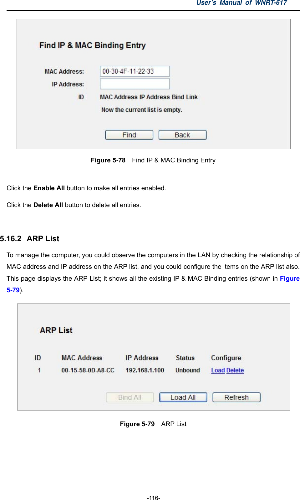 User’s Manual of WNRT-617  -116-  Figure 5-78  Find IP &amp; MAC Binding Entry  Click the Enable All button to make all entries enabled. Click the Delete All button to delete all entries.  5.16.2   ARP List To manage the computer, you could observe the computers in the LAN by checking the relationship of MAC address and IP address on the ARP list, and you could configure the items on the ARP list also. This page displays the ARP List; it shows all the existing IP &amp; MAC Binding entries (shown in Figure 5-79).    Figure 5-79  ARP List  