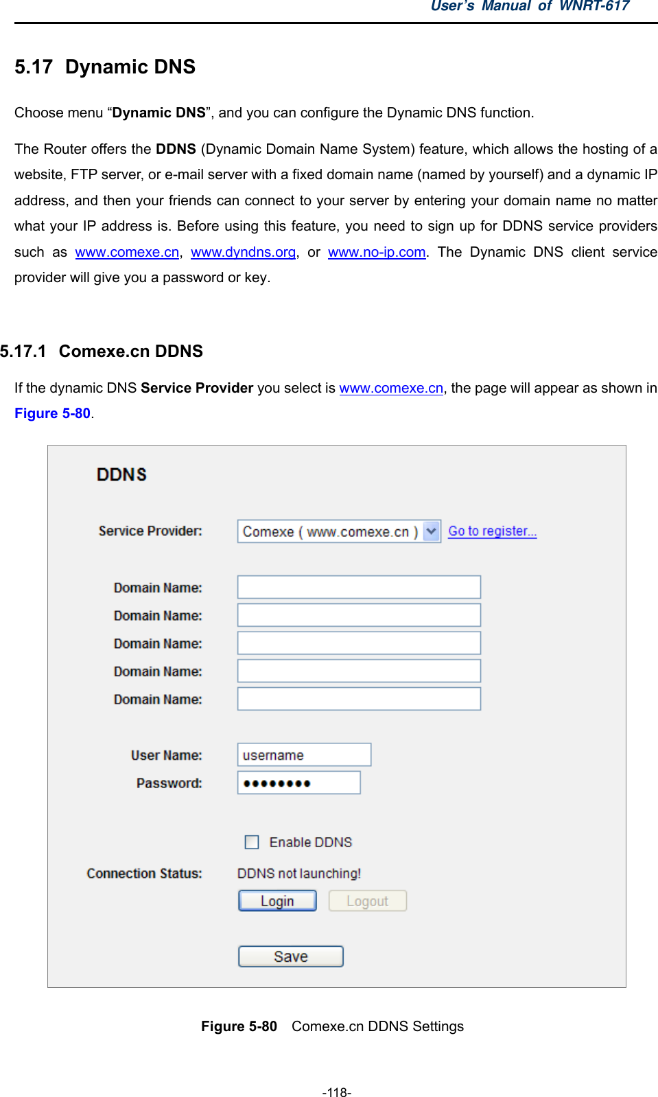 User’s Manual of WNRT-617  -118- 5.17   Dynamic  DNS Choose menu “Dynamic DNS”, and you can configure the Dynamic DNS function.   The Router offers the DDNS (Dynamic Domain Name System) feature, which allows the hosting of a website, FTP server, or e-mail server with a fixed domain name (named by yourself) and a dynamic IP address, and then your friends can connect to your server by entering your domain name no matter what your IP address is. Before using this feature, you need to sign up for DDNS service providers such as www.comexe.cn,  www.dyndns.org, or www.no-ip.com. The Dynamic DNS client service provider will give you a password or key.  5.17.1   Comexe.cn DDNS If the dynamic DNS Service Provider you select is www.comexe.cn, the page will appear as shown in Figure 5-80.  Figure 5-80  Comexe.cn DDNS Settings 