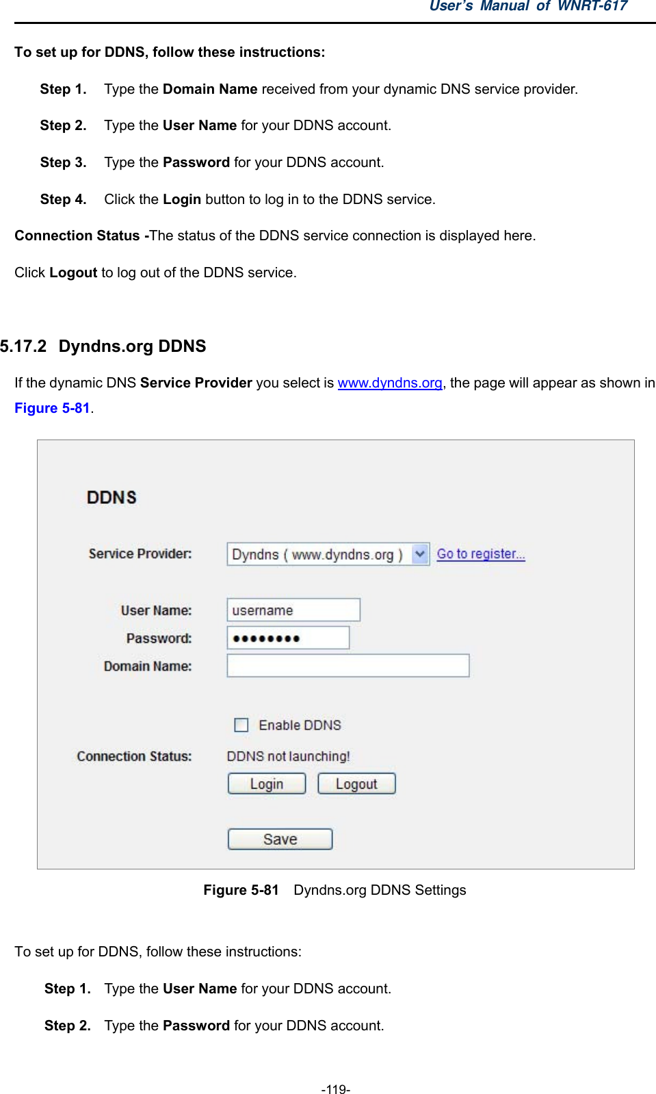 User’s Manual of WNRT-617  -119- To set up for DDNS, follow these instructions: Step 1.  Type the Domain Name received from your dynamic DNS service provider.     Step 2.  Type the User Name for your DDNS account.   Step 3.  Type the Password for your DDNS account.   Step 4.  Click the Login button to log in to the DDNS service. Connection Status -The status of the DDNS service connection is displayed here. Click Logout to log out of the DDNS service.    5.17.2   Dyndns.org DDNS If the dynamic DNS Service Provider you select is www.dyndns.org, the page will appear as shown in Figure 5-81.  Figure 5-81  Dyndns.org DDNS Settings  To set up for DDNS, follow these instructions: Step 1.  Type the User Name for your DDNS account.   Step 2.  Type the Password for your DDNS account.   