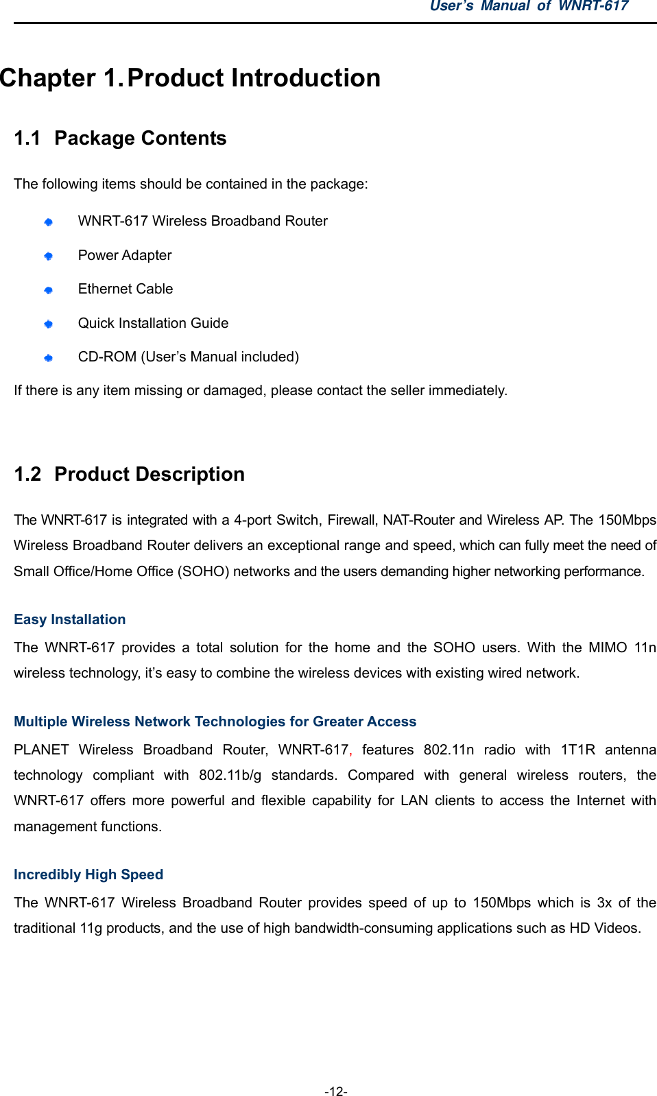 User’s Manual of WNRT-617  -12- Chapter 1. Product Introduction 1.1  Package Contents The following items should be contained in the package:  WNRT-617 Wireless Broadband Router  Power Adapter  Ethernet Cable  Quick Installation Guide  CD-ROM (User’s Manual included) If there is any item missing or damaged, please contact the seller immediately.  1.2  Product Description The WNRT-617 is integrated with a 4-port Switch, Firewall, NAT-Router and Wireless AP. The 150Mbps Wireless Broadband Router delivers an exceptional range and speed, which can fully meet the need of Small Office/Home Office (SOHO) networks and the users demanding higher networking performance. Easy Installation The WNRT-617 provides a total solution for the home and the SOHO users. With the MIMO 11n wireless technology, it’s easy to combine the wireless devices with existing wired network. Multiple Wireless Network Technologies for Greater Access PLANET Wireless Broadband Router, WNRT-617, features 802.11n radio with 1T1R antenna technology compliant with 802.11b/g standards. Compared with general wireless routers, the WNRT-617 offers more powerful and flexible capability for LAN clients to access the Internet with management functions. Incredibly High Speed The WNRT-617 Wireless Broadband Router provides speed of up to 150Mbps which is 3x of the traditional 11g products, and the use of high bandwidth-consuming applications such as HD Videos. 