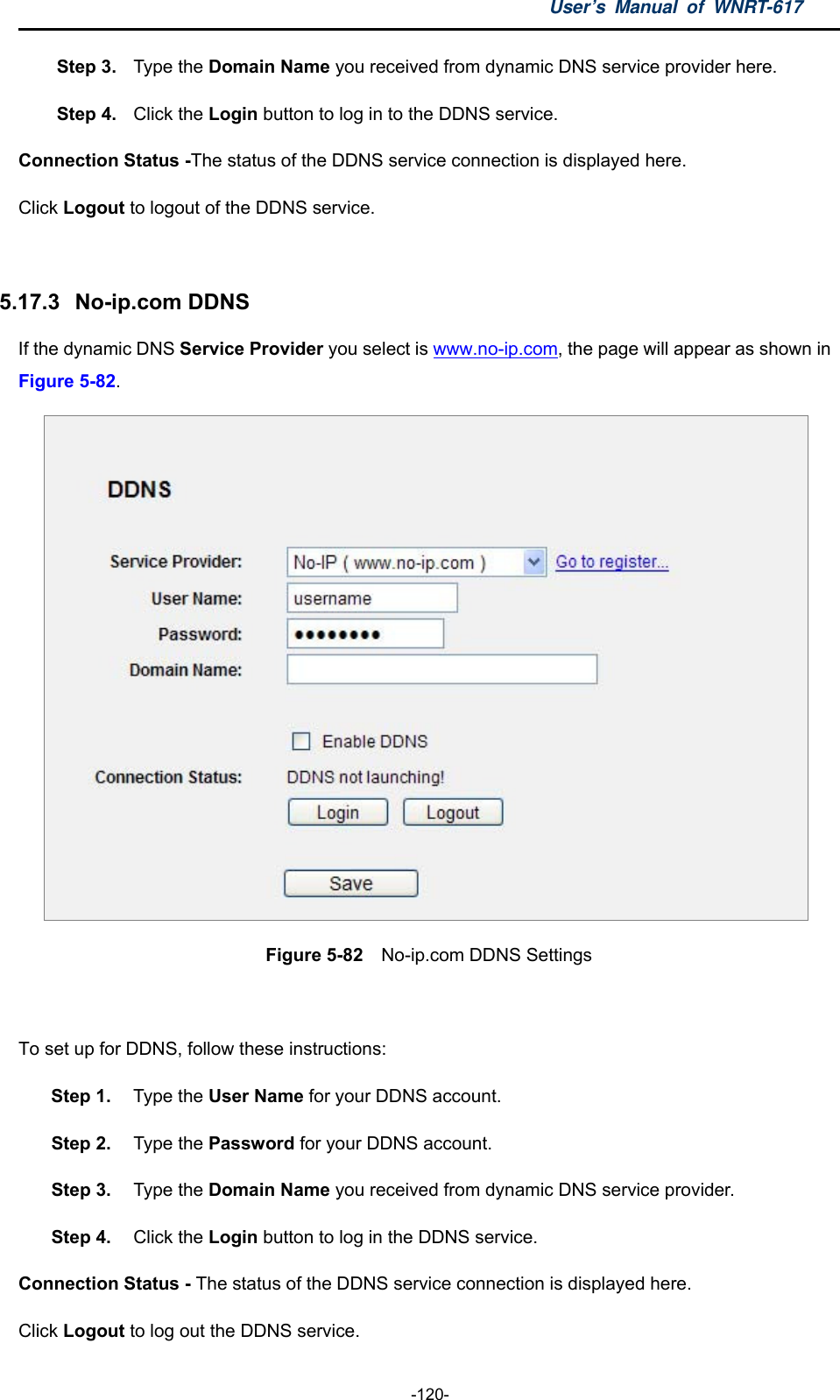 User’s Manual of WNRT-617  -120- Step 3.  Type the Domain Name you received from dynamic DNS service provider here.   Step 4.  Click the Login button to log in to the DDNS service. Connection Status -The status of the DDNS service connection is displayed here. Click Logout to logout of the DDNS service.    5.17.3   No-ip.com DDNS If the dynamic DNS Service Provider you select is www.no-ip.com, the page will appear as shown in Figure 5-82.  Figure 5-82  No-ip.com DDNS Settings  To set up for DDNS, follow these instructions: Step 1.  Type the User Name for your DDNS account.   Step 2.  Type the Password for your DDNS account.   Step 3.  Type the Domain Name you received from dynamic DNS service provider. Step 4.  Click the Login button to log in the DDNS service. Connection Status - The status of the DDNS service connection is displayed here. Click Logout to log out the DDNS service. 