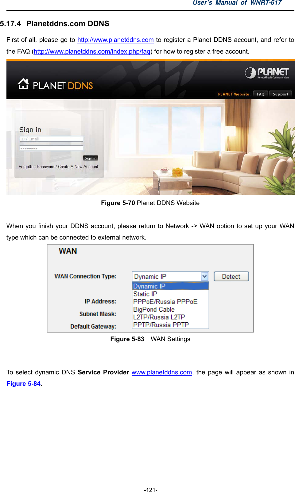 User’s Manual of WNRT-617  -121- 5.17.4   Planetddns.com DDNS First of all, please go to http://www.planetddns.com to register a Planet DDNS account, and refer to the FAQ (http://www.planetddns.com/index.php/faq) for how to register a free account.  Figure 5-70 Planet DDNS Website  When you finish your DDNS account, please return to Network -&gt; WAN option to set up your WAN type which can be connected to external network.  Figure 5-83    WAN Settings  To select dynamic DNS Service Provider www.planetddns.com, the page will appear as shown in Figure 5-84.  