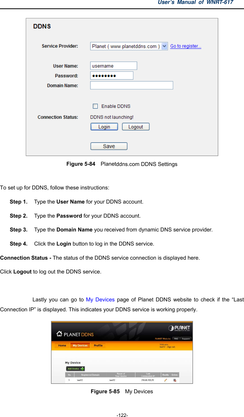 User’s Manual of WNRT-617  -122-  Figure 5-84  Planetddns.com DDNS Settings  To set up for DDNS, follow these instructions: Step 1.  Type the User Name for your DDNS account.   Step 2.  Type the Password for your DDNS account.   Step 3.  Type the Domain Name you received from dynamic DNS service provider. Step 4.  Click the Login button to log in the DDNS service. Connection Status - The status of the DDNS service connection is displayed here. Click Logout to log out the DDNS service.  Lastly you can go to My Devices page of Planet DDNS website to check if the “Last Connection IP” is displayed. This indicates your DDNS service is working properly.    Figure 5-85    My Devices 