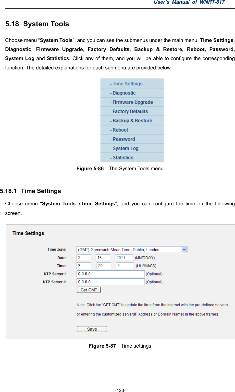 User’s Manual of WNRT-617  -123- 5.18   System  Tools Choose menu “System Tools”, and you can see the submenus under the main menu: Time Settings, Diagnostic,  Firmware Upgrade,  Factory Defaults, Backup &amp; Restore, Reboot, Password, System Log and Statistics. Click any of them, and you will be able to configure the corresponding function. The detailed explanations for each submenu are provided below.  Figure 5-86    The System Tools menu  5.18.1   Time Settings Choose menu “System Tools→Time Settings”, and you can configure the time on the following screen.  Figure 5-87    Time settings  