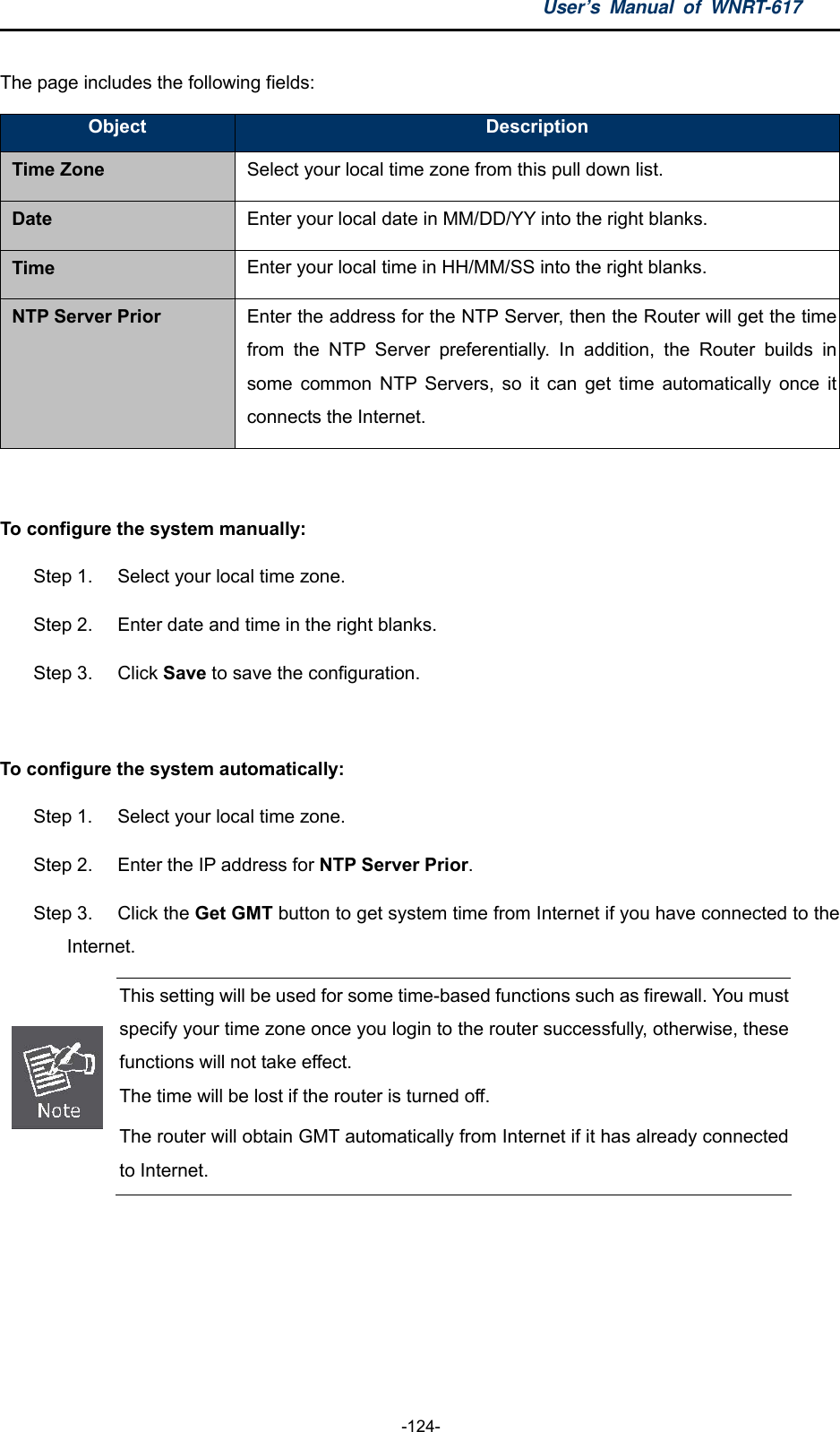 User’s Manual of WNRT-617  -124- The page includes the following fields: Object  Description Time Zone Select your local time zone from this pull down list. Date  Enter your local date in MM/DD/YY into the right blanks. Time  Enter your local time in HH/MM/SS into the right blanks. NTP Server Prior  Enter the address for the NTP Server, then the Router will get the time from the NTP Server preferentially. In addition, the Router builds in some common NTP Servers, so it can get time automatically once it connects the Internet.  To configure the system manually: Step 1.  Select your local time zone. Step 2.  Enter date and time in the right blanks. Step 3.  Click Save to save the configuration.  To configure the system automatically: Step 1.  Select your local time zone. Step 2.  Enter the IP address for NTP Server Prior. Step 3.  Click the Get GMT button to get system time from Internet if you have connected to the Internet.  This setting will be used for some time-based functions such as firewall. You must specify your time zone once you login to the router successfully, otherwise, these functions will not take effect.   The time will be lost if the router is turned off.   The router will obtain GMT automatically from Internet if it has already connected to Internet.  