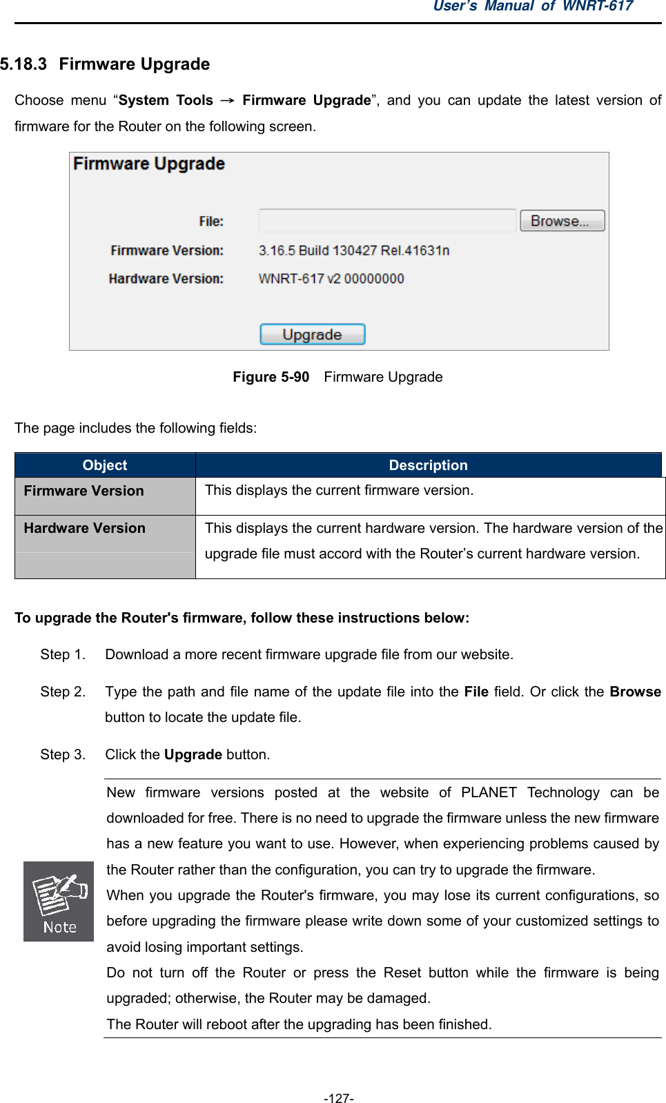 User’s Manual of WNRT-617  -127- 5.18.3   Firmware Upgrade Choose menu “System Tools → Firmware Upgrade”, and you can update the latest version of firmware for the Router on the following screen.  Figure 5-90    Firmware Upgrade  The page includes the following fields: Object  Description Firmware Version This displays the current firmware version. Hardware Version  This displays the current hardware version. The hardware version of the upgrade file must accord with the Router’s current hardware version.  To upgrade the Router&apos;s firmware, follow these instructions below: Step 1.  Download a more recent firmware upgrade file from our website.   Step 2.  Type the path and file name of the update file into the File field. Or click the Browse button to locate the update file. Step 3.  Click the Upgrade button.  New firmware versions posted at the website of PLANET Technology can be downloaded for free. There is no need to upgrade the firmware unless the new firmware has a new feature you want to use. However, when experiencing problems caused by the Router rather than the configuration, you can try to upgrade the firmware. When you upgrade the Router&apos;s firmware, you may lose its current configurations, sobefore upgrading the firmware please write down some of your customized settings to avoid losing important settings. Do not turn off the Router or press the Reset button while the firmware is being upgraded; otherwise, the Router may be damaged. The Router will reboot after the upgrading has been finished. 