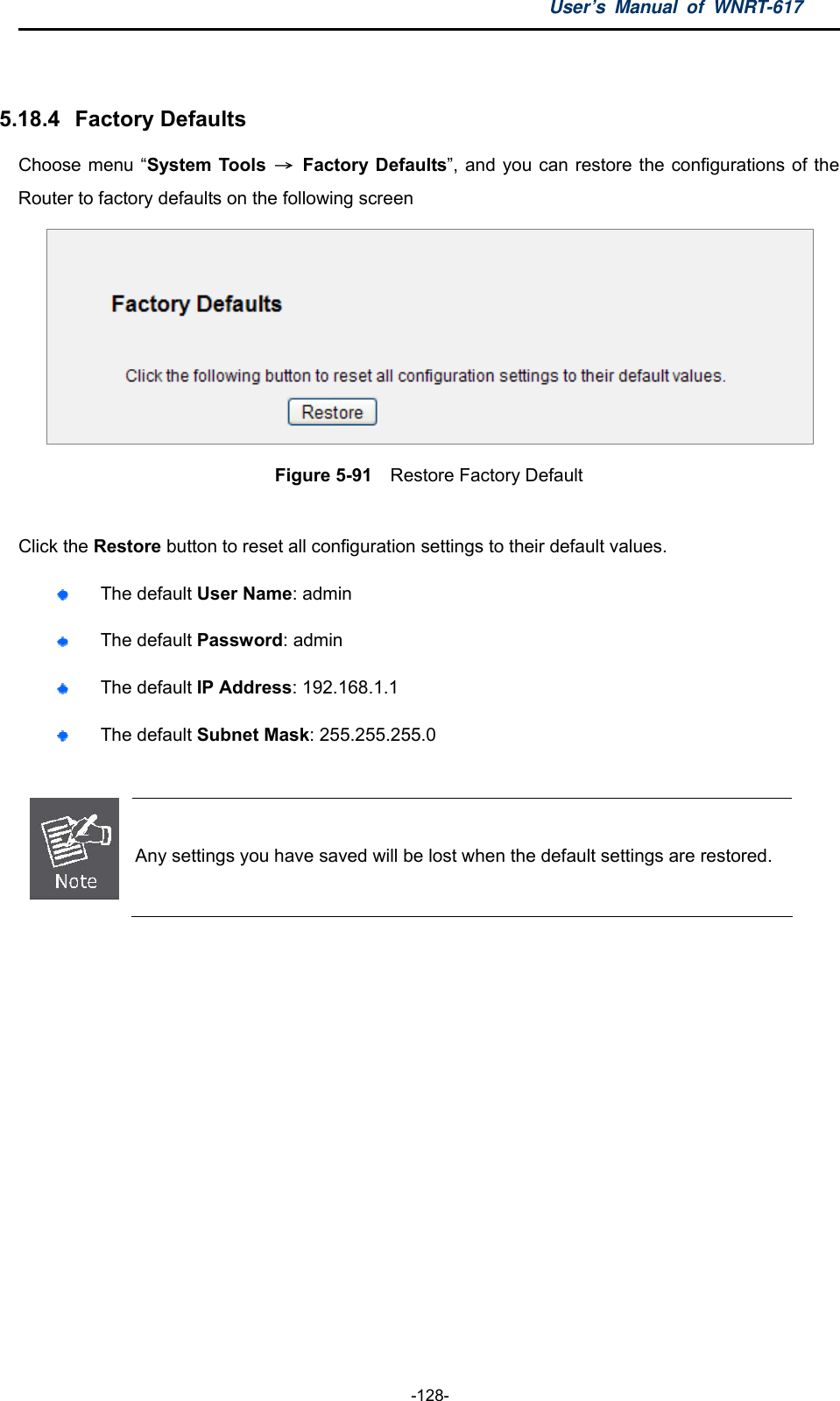 User’s Manual of WNRT-617  -128-  5.18.4   Factory Defaults Choose menu “System Tools  → Factory Defaults”, and you can restore the configurations of the Router to factory defaults on the following screen  Figure 5-91    Restore Factory Default  Click the Restore button to reset all configuration settings to their default values.    The default User Name: admin  The default Password: admin  The default IP Address: 192.168.1.1  The default Subnet Mask: 255.255.255.0   Any settings you have saved will be lost when the default settings are restored.   