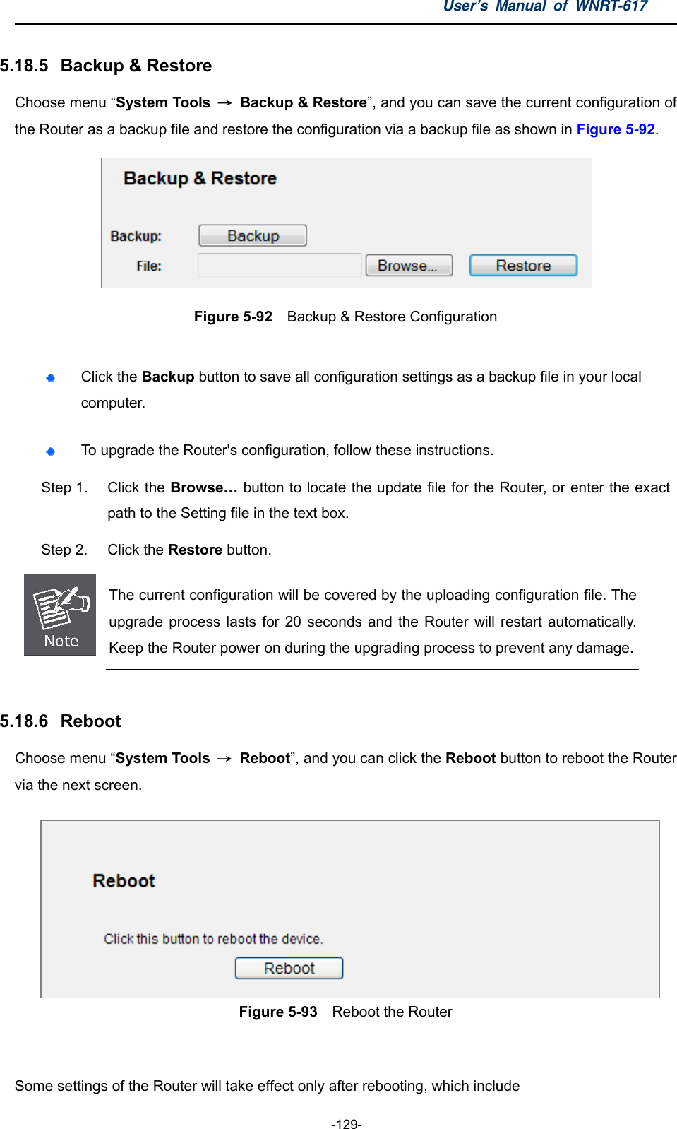 User’s Manual of WNRT-617  -129- 5.18.5   Backup &amp; Restore Choose menu “System Tools  → Backup &amp; Restore”, and you can save the current configuration of the Router as a backup file and restore the configuration via a backup file as shown in Figure 5-92.  Figure 5-92  Backup &amp; Restore Configuration   Click the Backup button to save all configuration settings as a backup file in your local computer.   To upgrade the Router&apos;s configuration, follow these instructions. Step 1.  Click the Browse… button to locate the update file for the Router, or enter the exact path to the Setting file in the text box. Step 2.  Click the Restore button.  The current configuration will be covered by the uploading configuration file. The upgrade process lasts for 20 seconds and the Router will restart automatically. Keep the Router power on during the upgrading process to prevent any damage.  5.18.6   Reboot Choose menu “System Tools  → Reboot”, and you can click the Reboot button to reboot the Router via the next screen. Figure 5-93    Reboot the Router  Some settings of the Router will take effect only after rebooting, which include 