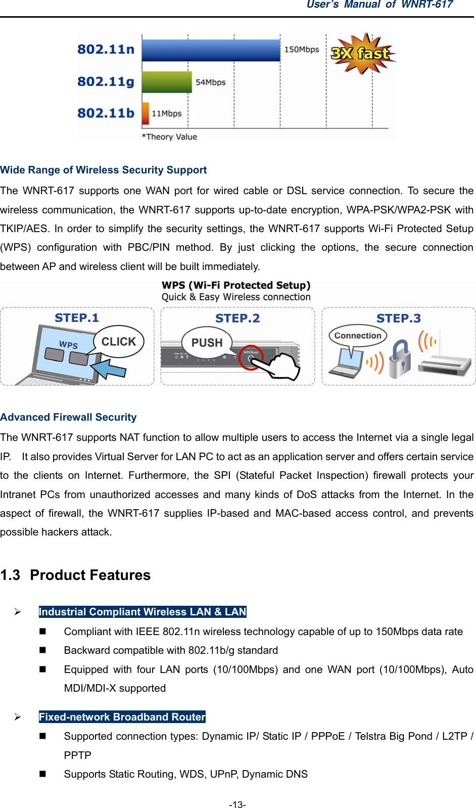 User’s Manual of WNRT-617  -13-  Wide Range of Wireless Security Support The WNRT-617 supports one WAN port for wired cable or DSL service connection. To secure the wireless communication, the WNRT-617 supports up-to-date encryption, WPA-PSK/WPA2-PSK with TKIP/AES. In order to simplify the security settings, the WNRT-617 supports Wi-Fi Protected Setup (WPS) configuration with PBC/PIN method. By just clicking the options, the secure connection between AP and wireless client will be built immediately.  Advanced Firewall Security The WNRT-617 supports NAT function to allow multiple users to access the Internet via a single legal IP.    It also provides Virtual Server for LAN PC to act as an application server and offers certain service to the clients on Internet. Furthermore, the SPI (Stateful Packet Inspection) firewall protects your Intranet PCs from unauthorized accesses and many kinds of DoS attacks from the Internet. In the aspect of firewall, the WNRT-617 supplies IP-based and MAC-based access control, and prevents possible hackers attack. 1.3  Product Features  Industrial Compliant Wireless LAN &amp; LAN   Compliant with IEEE 802.11n wireless technology capable of up to 150Mbps data rate   Backward compatible with 802.11b/g standard   Equipped with four LAN ports (10/100Mbps) and one WAN port (10/100Mbps), Auto MDI/MDI-X supported  Fixed-network Broadband Router  Supported connection types: Dynamic IP/ Static IP / PPPoE / Telstra Big Pond / L2TP / PPTP   Supports Static Routing, WDS, UPnP, Dynamic DNS 