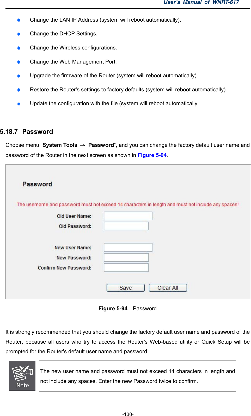 User’s Manual of WNRT-617  -130-  Change the LAN IP Address (system will reboot automatically).  Change the DHCP Settings.  Change the Wireless configurations.  Change the Web Management Port.  Upgrade the firmware of the Router (system will reboot automatically).  Restore the Router&apos;s settings to factory defaults (system will reboot automatically).  Update the configuration with the file (system will reboot automatically.  5.18.7   Password Choose menu “System Tools  → Password”, and you can change the factory default user name and password of the Router in the next screen as shown in Figure 5-94.  Figure 5-94  Password  It is strongly recommended that you should change the factory default user name and password of the Router, because all users who try to access the Router&apos;s Web-based utility or Quick Setup will be prompted for the Router&apos;s default user name and password.  The new user name and password must not exceed 14 characters in length and not include any spaces. Enter the new Password twice to confirm.  