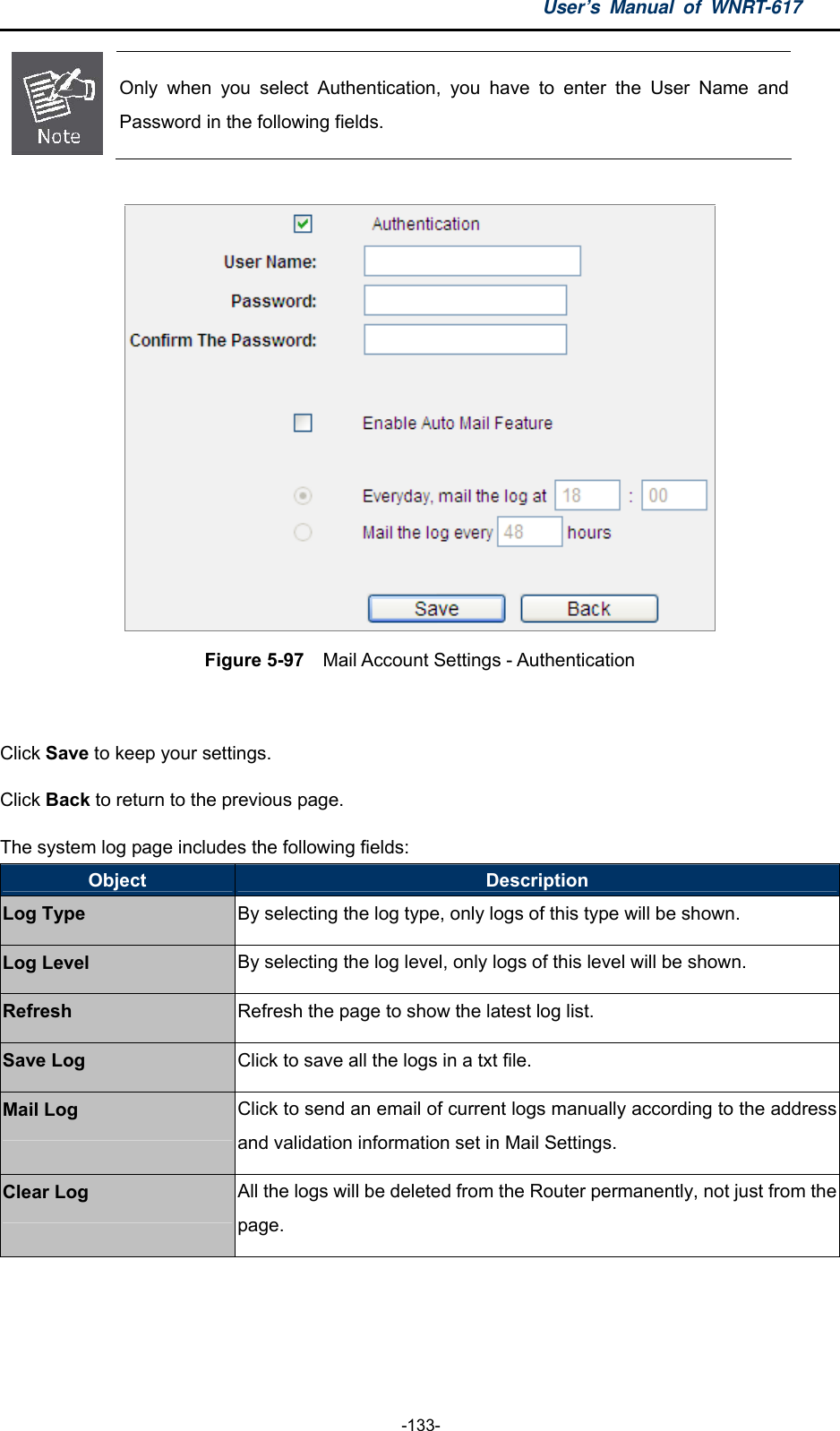 User’s Manual of WNRT-617  -133-  Only when you select Authentication, you have to enter the User Name and Password in the following fields.   Figure 5-97  Mail Account Settings - Authentication   Click Save to keep your settings. Click Back to return to the previous page. The system log page includes the following fields: Object  Description Log Type By selecting the log type, only logs of this type will be shown. Log Level  By selecting the log level, only logs of this level will be shown. Refresh  Refresh the page to show the latest log list. Save Log  Click to save all the logs in a txt file. Mail Log  Click to send an email of current logs manually according to the address and validation information set in Mail Settings. Clear Log All the logs will be deleted from the Router permanently, not just from the page.   