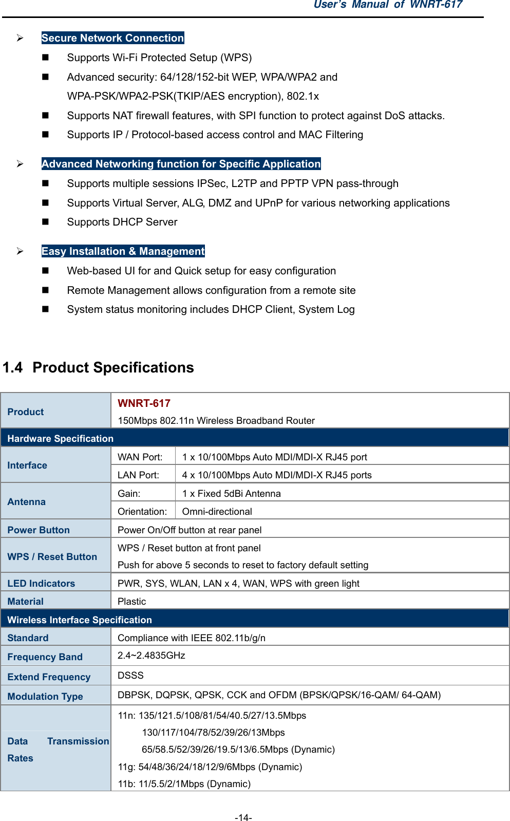 User’s Manual of WNRT-617  -14-  Secure Network Connection   Supports Wi-Fi Protected Setup (WPS)   Advanced security: 64/128/152-bit WEP, WPA/WPA2 and WPA-PSK/WPA2-PSK(TKIP/AES encryption), 802.1x   Supports NAT firewall features, with SPI function to protect against DoS attacks.   Supports IP / Protocol-based access control and MAC Filtering  Advanced Networking function for Specific Application   Supports multiple sessions IPSec, L2TP and PPTP VPN pass-through   Supports Virtual Server, ALG, DMZ and UPnP for various networking applications  Supports DHCP Server  Easy Installation &amp; Management   Web-based UI for and Quick setup for easy configuration   Remote Management allows configuration from a remote site   System status monitoring includes DHCP Client, System Log  1.4  Product Specifications Product  WNRT-617 150Mbps 802.11n Wireless Broadband Router Hardware Specification WAN Port:    1 x 10/100Mbps Auto MDI/MDI-X RJ45 port Interface  LAN Port:    4 x 10/100Mbps Auto MDI/MDI-X RJ45 ports Gain:  1 x Fixed 5dBi Antenna Antenna  Orientation: Omni-directional Power Button  Power On/Off button at rear panel WPS / Reset Button  WPS / Reset button at front panel Push for above 5 seconds to reset to factory default setting LED Indicators  PWR, SYS, WLAN, LAN x 4, WAN, WPS with green light Material  Plastic Wireless Interface Specification Standard  Compliance with IEEE 802.11b/g/n Frequency Band  2.4~2.4835GHz Extend Frequency  DSSS Modulation Type  DBPSK, DQPSK, QPSK, CCK and OFDM (BPSK/QPSK/16-QAM/ 64-QAM) Data Transmission Rates 11n: 135/121.5/108/81/54/40.5/27/13.5Mbps      130/117/104/78/52/39/26/13Mbps      65/58.5/52/39/26/19.5/13/6.5Mbps (Dynamic) 11g: 54/48/36/24/18/12/9/6Mbps (Dynamic) 11b: 11/5.5/2/1Mbps (Dynamic)   