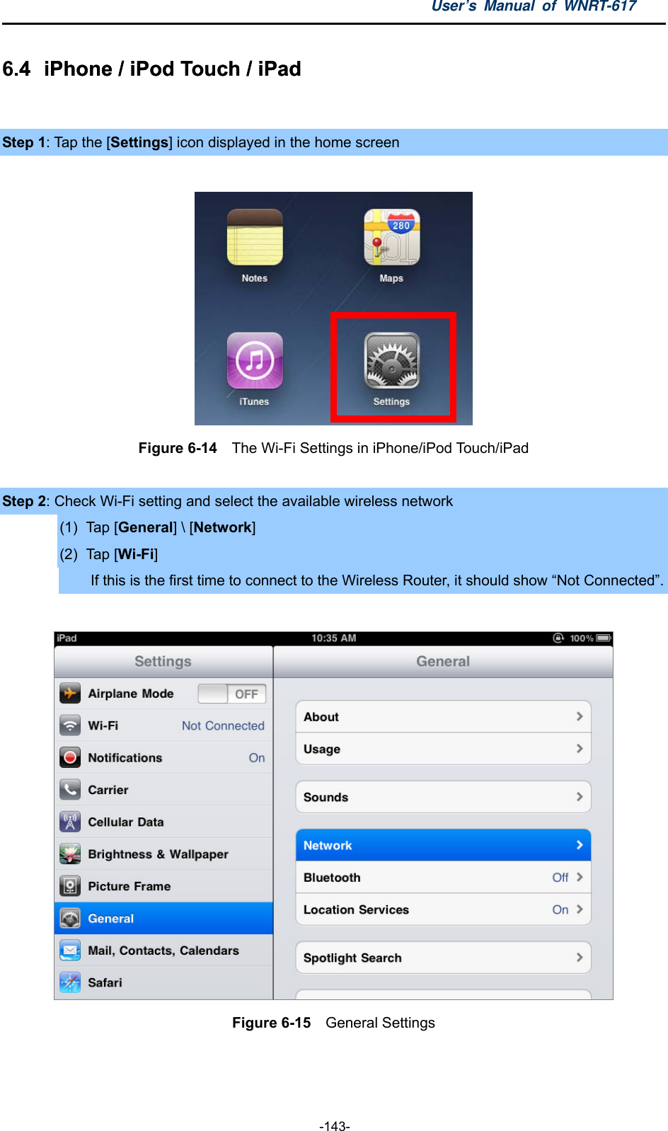 User’s Manual of WNRT-617  -143- 6.4  iPhone / iPod Touch / iPad .4  iPhone / iPod Touch / iPad   Step 1: Tap the [Settings] icon displayed in the home screen   Figure 6-14    The Wi-Fi Settings in iPhone/iPod Touch/iPad  Step 2: Check Wi-Fi setting and select the available wireless network (1) Tap [General] \ [Network] (2) Tap [Wi-Fi] If this is the first time to connect to the Wireless Router, it should show “Not Connected”.   Figure 6-15  General Settings   