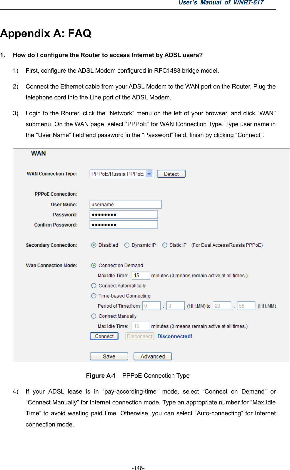 User’s Manual of WNRT-617  -146- Appendix A: FAQ 1.  How do I configure the Router to access Internet by ADSL users? 1)  First, configure the ADSL Modem configured in RFC1483 bridge model. 2)  Connect the Ethernet cable from your ADSL Modem to the WAN port on the Router. Plug the telephone cord into the Line port of the ADSL Modem. 3)  Login to the Router, click the “Network” menu on the left of your browser, and click &quot;WAN&quot; submenu. On the WAN page, select “PPPoE” for WAN Connection Type. Type user name in the “User Name” field and password in the “Password” field, finish by clicking “Connect”.  Figure A-1  PPPoE Connection Type 4)  If your ADSL lease is in “pay-according-time” mode, select “Connect on Demand” or “Connect Manually” for Internet connection mode. Type an appropriate number for “Max Idle Time” to avoid wasting paid time. Otherwise, you can select “Auto-connecting” for Internet connection mode. 